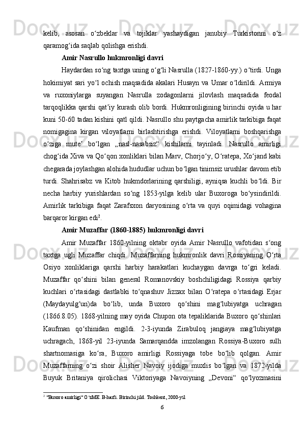 kelib,   asosan   o zbeklar   va   tojiklar   yashaydigan   janubiy   Turkistonni   o zʻ ʻ
qaramog ida saqlab qolishga erishdi.	
ʻ
Amir Nasrullo hukmronligi davri
Haydardan so ng taxtga uning o g li Nasrulla (1827-1860-yy.) o tirdi. Unga	
ʻ ʻ ʻ ʻ
hokimiyat  sari   yo l   ochish  maqsadida  akalari   Husayn  va  Umar   o ldirildi. Armiya	
ʻ ʻ
va   ruxoniylarga   suyangan   Nasrulla   zodagonlarni   jilovlash   maqsadida   feodal
tarqoqlikka qarshi  qat iy kurash olib bordi. Hukmronligining birinchi  oyida u har	
ʼ
kuni 50-60 tadan kishini qatl qildi. Nasrullo shu paytgacha amirlik tarkibiga faqat
nomigagina   kirgan   viloyatlarni   birlashtirishga   erishdi.   Viloyatlarni   boshqarishga
o ziga   mute   bo lgan   „nasl-nasabsiz“   kishilarni   tayinladi.   Nasrullo   amirligi	
ʻ ʼ ʻ
chog ida Xiva va Qo qon xonliklari bilan Marv, Chorjo y, O ratepa, Xo jand kabi	
ʻ ʻ ʻ ʻ ʻ
chegarada joylashgan alohida hududlar uchun bo lgan tinimsiz urushlar davom etib	
ʻ
turdi.   Shahrisabz   va   Kitob   hukmdorlarining   qarshiligi,   ayniqsa   kuchli   bo ldi.   Bir	
ʻ
necha   harbiy   yurishlardan   so ng   1853-yilga   kelib   ular   Buxoroga   bo ysindirildi.	
ʻ ʻ
Amirlik   tarkibiga   faqat   Zarafsxon   daryosining   o rta   va   quyi   oqimidagi   vohagina	
ʻ
barqaror kirgan edi 2
.
Amir Muzaffar (1860-1885) hukmronligi davri
Amir   Muzaffar   1860-yilning   oktabr   oyida   Amir   Nasrullo   vafotidan   s ong	
ʻ
taxtga   ugli   Muzaffar   chiqdi.   Muzaffarning   hukmronlik   davri   Rossiyaning   O rta
ʻ
Osiyo   xonliklariga   qarshi   harbiy   harakatlari   kuchaygan   davrga   to gri   keladi.	
ʻ
Muzaffar   qo shini   bilan   general   Romanovskiy   boshchiligidagi   Rossiya   qarbiy	
ʻ
kuchlari   o rtasidagi   dastlabki   to qnashuv   Jizzax   bilan   O ratepa   o rtasidagi   Erjar	
ʻ ʻ ʻ ʻ
(Maydayulg un)da   bo lib,   unda   Buxoro   qo shini   mag lubiyatga   uchragan
ʻ ʻ ʻ ʻ
(1866.8.05). 1868-yilning may oyida Chupon ota tepaliklarida Buxoro qo shinlari	
ʻ
Kaufman   qo shinidan   engildi.   2-3-iyunda   Zirabuloq   jangiaya   mag lubiyatga	
ʻ ʻ
uchragach,   1868-yil   23-iyunda   Samarqandda   imzolangan   Rossiya-Buxoro   sulh
shartnomasiga   ko ra,   Buxoro   amirligi   Rossiyaga   tobe   bo lib   qolgan.   Amir	
ʻ ʻ
Muzaffarning   o zi   shoir   Alisher   Navoiy   ijodiga   muxlis   bo lgan   va   1872-yilda	
ʻ ʻ
Buyuk   Britaniya   qirolichasi   Viktoriyaga   Navoiyning   „Devoni“   qo lyozmasini	
ʻ
2
 "Buxoro amirligi" O zME. B-harfi. Birinchi jild. Toshkent, 2000-yil	
ʻ
6 