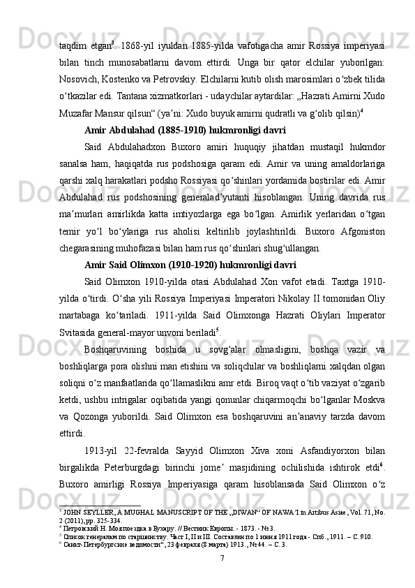 taqdim   etgan 3
.   1868-yil   iyuldan   1885-yilda   vafotigacha   amir   Rossiya   imperiyasi
bilan   tinch   munosabatlarni   davom   ettirdi.   Unga   bir   qator   elchilar   yuborilgan:
Nosovich, Kostenko va Petrovskiy. Elchilarni kutib olish marosimlari o zbek tilidaʻ
o tkazilar edi. Tantana xizmatkorlari - udaychilar aytardilar: „Hazrati Amirni Xudo	
ʻ
Muzafar Mansur qilsun“ (ya ni: Xudo buyuk amirni qudratli va g olib qilsin)	
ʼ ʻ 4
Amir Abdulahad (1885-1910) hukmronligi davri
Said   Abdulahadxon   Buxoro   amiri   huquqiy   jihatdan   mustaqil   hukmdor
sanalsa   ham,   haqiqatda   rus   podshosiga   qaram   edi.   Amir   va   uning   amaldorlariga
qarshi xalq harakatlari podsho Rossiyasi qo shinlari yordamida bostirilar edi. Amir	
ʻ
Abdulahad   rus   podshosining   generalad yutanti   hisoblangan.   Uning   davrida   rus	
ʼ
ma murlari   amirlikda   katta   imtiyozlarga   ega   bo lgan.   Amirlik   yerlaridan   o tgan	
ʼ ʻ ʻ
temir   yo l   bo ylariga   rus   aholisi   keltirilib   joylashtirildi.   Buxoro   Afgoniston	
ʻ ʻ
chegarasining muhofazasi bilan ham rus qo shinlari shug ullangan.	
ʻ ʻ
Amir Said Olimxon (1910-1920) hukmronligi davri
Said   Olimxon   1910-yilda   otasi   Abdulahad   Xon   vafot   etadi.   Taxtga   1910-
yilda o tirdi. O sha yili Rossiya Imperiyasi Imperatori Nikolay II tomonidan Oliy	
ʻ ʻ
martabaga   ko tariladi.   1911-yilda   Said   Olimxonga   Hazrati   Oliylari   Imperator	
ʻ
Svitasida general-mayor unvoni beriladi 5
.
Boshqaruvining   boshida   u   sovg alar   olmasligini,   boshqa   vazir   va	
ʻ
boshliqlarga pora olishni man etishini va soliqchilar va boshliqlarni xalqdan olgan
soliqni o z manfaatlarida qo llamaslikni amr etdi. Biroq vaqt o tib vaziyat o zgarib	
ʻ ʻ ʻ ʻ
ketdi, ushbu intrigalar  oqibatida yangi qonunlar chiqarmoqchi  bo lganlar Moskva	
ʻ
va   Qozonga   yuborildi.   Said   Olimxon   esa   boshqaruvini   an anaviy   tarzda   davom	
ʼ
ettirdi.
1913-yil   22-fevralda   Sayyid   Olimxon   Xiva   xoni   Asfandiyorxon   bilan
birgalikda   Peterburgdagi   birinchi   jome   masjidining   ochilishida   ishtirok   etdi	
ʼ 6
.
Buxoro   amirligi   Rossiya   Imperiyasiga   qaram   hisoblansada   Said   Olimxon   o z	
ʻ
3
  JOHN SEYLLER, A MUGHAL MANUSCRIPT OF THE „DIWAN“ OF NAWA I in Artibus Asiae, Vol. 71, No.	
ʼ
2 (2011), pp. 325-334.
4
 Петровский Н. Моя поездка в Бухару. // Вестник Европы. - 1873. - № 3.
5
 Список генералам по старшинству. Част  I ,  II  и  III . Составлен по 1 июня 1911 года - Спб., 1911. –  C . 910.
6
 Санкт-Петербургские ведомости", 23 февраля (8 марта) 1913., № 44. –  C . 3.
7 