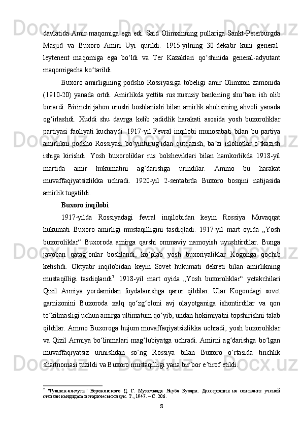 davlatida Amir maqomiga ega edi. Said Olimxinning pullariga Sankt-Peterburgda
Masjid   va   Buxoro   Amiri   Uyi   qurildi.   1915-yilning   30-dekabr   kuni   general-
leytenent   maqomiga   ega   bo ldi   va   Ter   Kazaklari   qo shinida   general-adyutantʻ ʻ
maqomigacha ko tarildi. 	
ʻ
Buxoro   amirligining   podsho   Rossiyasiga   tobeligi   amir   Olimxon   zamonida
(1910-20)  yanada ortdi. Amirlikda yettita rus xususiy  bankining shu basi  ish olib	
ʼ
borardi. Birinchi jahon urushi  boshlanishi  bilan amirlik aholisining ahvoli yanada
og irlashdi.   Xuddi   shu   davrga   kelib   jadidlik   harakati   asosida   yosh   buxoroliklar	
ʻ
partiyasi   faoliyati   kuchaydi.   1917-yil   Fevral   inqilobi   munosabati   bilan   bu   partiya
amirlikni   podsho   Rossiyasi   bo yinturug idan   qutqazish,   ba zi   islohotlar   o tkazish	
ʻ ʻ ʼ ʻ
ishiga   kirishdi.   Yosh   buxoroliklar   rus   bolsheviklari   bilan   hamkorlikda   1918-yil
martida   amir   hukumatini   ag darishga   urindilar.   Ammo   bu   harakat	
ʻ
muvaffaqiyatsizlikka   uchradi.   1920-yil   2-sentabrda   Buxoro   bosqini   natijasida
amirlik tugatildi. 
Buxoro inqilobi
1917-yilda   Rossiyadagi   fevral   inqilobidan   keyin   Rossiya   Muvaqqat
hukumati   Buxoro   amirligi   mustaqilligini   tasdiqladi.   1917-yil   mart   oyida   „Yosh
buxoroliklar“   Buxoroda   amirga   qarshi   ommaviy   namoyish   uyushtirdilar.   Bunga
javoban   qatag onlar   boshlandi,   ko plab   yosh   buxoriyaliklar   Kogonga   qochib	
ʻ ʻ
ketishdi.   Oktyabr   inqilobidan   keyin   Sovet   hukumati   dekreti   bilan   amirlikning
mustaqilligi   tasdiqlandi 7
.   1918-yil   mart   oyida   „Yosh   buxoroliklar“   yetakchilari
Qizil   Armiya   yordamidan   foydalanishga   qaror   qildilar.   Ular   Kogondagi   sovet
garnizonini   Buxoroda   xalq   qo zg oloni   avj   olayotganiga   ishontirdilar   va   qon	
ʻ ʻ
to kilmasligi uchun amirga ultimatum qo yib, undan hokimiyatni topshirishni talab	
ʻ ʻ
qildilar. Ammo Buxoroga hujum  muvaffaqiyatsizlikka  uchradi, yosh buxoroliklar
va Qizil   Armiya  bo linmalari   mag lubiyatga  uchradi. Amirni  ag darishga  bo lgan	
ʻ ʻ ʻ ʻ
muvaffaqiyatsiz   urinishdan   so ng   Rossiya   bilan   Buxoro   o rtasida   tinchlik	
ʻ ʻ
shartnomasi tuzildi va Buxoro mustaqilligi yana bir bor e tirof etildi.	
ʼ
7
  "Гулшен-ал-мулк"   Вороновского   Д.   Г.   Мухаммада   Якуба   Бухари.   Диссертация   на   соискание   ученой
степени кандидата исторических наук. Т., 1947. –  C . 206.
8 