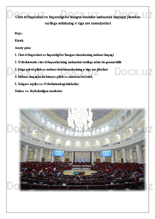 Chet el fuqarolari va fuqaroligi bo’lmagan shaxslar mehnatini huquqiy jihatdan
tartibga solishning o’ziga xos xususiyatlari
Reja: 
Kirish
Asosiy qism
1. Chet el fuqarolari va fuqaroligi bo‘lmagan shaxslarning mehnat huquqi
2. O‘zbekistonda chet el fuqarolarining mehnatini tartibga soluvchi qonunchilik
3. Ishga qabul qilish va mehnat shartnomalarining o‘ziga xos jihatlari
4. Mehnat huquqlarini himoya qilish va nizolarni hal etish
5. Xalqaro tajriba va O‘zbekistondagi islohotlar
Xulosa   va  foydalanilgan manbalar 