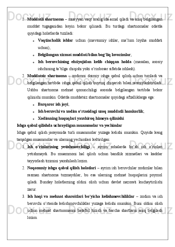 1. Muddatli shartnoma  – muayyan vaqt oralig‘ida amal qiladi va aniq belgilangan
muddat   tugaganidan   keyin   bekor   qilinadi.   Bu   turdagi   shartnomalar   odatda
quyidagi holatlarda tuziladi: 
o Vaqtinchalik   ishlar   uchun   (mavsumiy   ishlar,   ma’lum   loyiha   muddati
uchun);
o Belgilangan xizmat muddati bilan bog‘liq lavozimlar ;
o Ish   beruvchining   ehtiyojidan   kelib   chiqqan   holda   (masalan,   asosiy
ishchining ta’tilga chiqishi yoki o‘rinbosar sifatida ishlash).
2. Muddatsiz   shartnoma   –   xodimni   doimiy   ishga   qabul   qilish   uchun   tuziladi   va
belgilangan  tartibda  ishga  qabul  qilish  buyruq chiqarish  bilan rasmiylashtiriladi.
Ushbu   shartnoma   mehnat   qonunchiligi   asosida   belgilangan   tartibda   bekor
qilinishi mumkin.  Odatda muddatsiz shartnomalar quyidagi afzalliklarga ega: 
o Barqaror ish joyi ;
o Ish beruvchi va xodim o‘rtasidagi uzoq muddatli hamkorlik ;
o Xodimning huquqlari yaxshiroq himoya qilinishi .
Ishga qabul qilishda uchraydigan muammolar va yechimlar
Ishga   qabul   qilish   jarayonida   turli   muammolar   yuzaga   kelishi   mumkin.   Quyida   keng
tarqalgan muammolar va ularning yechimlari keltirilgan:
1. Ish   o‘rinlarining   yetishmovchiligi   –   ayrim   sohalarda   bo‘sh   ish   o‘rinlari
yetishmaydi.   Bu   muammoni   hal   qilish   uchun   bandlik   xizmatlari   va   kadrlar
tayyorlash tizimini yaxshilash lozim.
2. Noqonuniy ishga qabul qilish holatlari   – ayrim ish beruvchilar xodimlar bilan
rasman   shartnoma   tuzmaydilar,   bu   esa   ularning   mehnat   huquqlarini   poymol
qiladi.   Bunday   holatlarning   oldini   olish   uchun   davlat   nazorati   kuchaytirilishi
zarur.
3. Ish   haqi   va   mehnat   sharoitlari   bo‘yicha   kelishmovchiliklar   –   xodim   va   ish
beruvchi   o‘rtasida   kelishmovchiliklar   yuzaga   kelishi   mumkin.   Buni   oldini   olish
uchun   mehnat   shartnomasini   batafsil   tuzish   va   barcha   shartlarni   aniq   belgilash
lozim. 