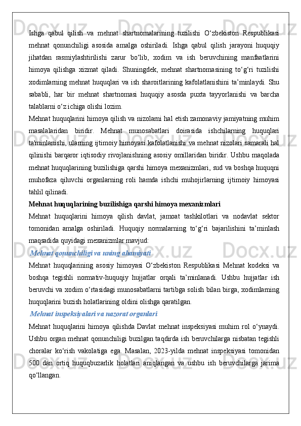 Ishga   qabul   qilish   va   mehnat   shartnomalarining   tuzilishi   O‘zbekiston   Respublikasi
mehnat   qonunchiligi   asosida   amalga   oshiriladi.   Ishga   qabul   qilish   jarayoni   huquqiy
jihatdan   rasmiylashtirilishi   zarur   bo‘lib,   xodim   va   ish   beruvchining   manfaatlarini
himoya   qilishga   xizmat   qiladi.   Shuningdek,   mehnat   shartnomasining   to‘g‘ri   tuzilishi
xodimlarning mehnat huquqlari va ish sharoitlarining kafolatlanishini ta’minlaydi. Shu
sababli,   har   bir   mehnat   shartnomasi   huquqiy   asosda   puxta   tayyorlanishi   va   barcha
talablarni o‘z ichiga olishi lozim.
Mehnat huquqlarini himoya qilish va nizolarni hal etish zamonaviy jamiyatning muhim
masalalaridan   biridir.   Mehnat   munosabatlari   doirasida   ishchilarning   huquqlari
ta'minlanishi, ularning ijtimoiy himoyasi kafolatlanishi va mehnat nizolari samarali hal
qilinishi   barqaror   iqtisodiy  rivojlanishning   asosiy  omillaridan   biridir.  Ushbu  maqolada
mehnat huquqlarining buzilishiga qarshi himoya mexanizmlari, sud va boshqa huquqni
muhofaza   qiluvchi   organlarning   roli   hamda   ishchi   muhojirlarning   ijtimoiy   himoyasi
tahlil qilinadi.
Mehnat huquqlarining buzilishiga qarshi himoya mexanizmlari
Mehnat   huquqlarini   himoya   qilish   davlat,   jamoat   tashkilotlari   va   nodavlat   sektor
tomonidan   amalga   oshiriladi.   Huquqiy   normalarning   to‘g‘ri   bajarilishini   ta’minlash
maqsadida quyidagi mexanizmlar mavjud:
 Mehnat qonunchiligi va uning ahamiyati
Mehnat   huquqlarining   asosiy   himoyasi   O‘zbekiston   Respublikasi   Mehnat   kodeksi   va
boshqa   tegishli   normativ-huquqiy   hujjatlar   orqali   ta’minlanadi.   Ushbu   hujjatlar   ish
beruvchi va xodim o‘rtasidagi munosabatlarni tartibga solish bilan birga, xodimlarning
huquqlarini buzish holatlarining oldini olishga qaratilgan.
 Mehnat inspeksiyalari va nazorat organlari
Mehnat   huquqlarini   himoya   qilishda   Davlat   mehnat   inspeksiyasi   muhim   rol   o‘ynaydi.
Ushbu organ mehnat qonunchiligi buzilgan taqdirda ish beruvchilarga nisbatan tegishli
choralar   ko‘rish   vakolatiga   ega.   Masalan,   2023-yilda   mehnat   inspeksiyasi   tomonidan
500   dan   ortiq   huquqbuzarlik   holatlari   aniqlangan   va   ushbu   ish   beruvchilarga   jarima
qo‘llangan. 