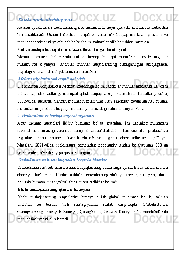  Kasaba uyushmalarining o‘rni
Kasaba uyushmalari  xodimlarning manfaatlarini  himoya qiluvchi  muhim institutlardan
biri   hisoblanadi.   Ushbu   tashkilotlar   orqali   xodimlar   o‘z   huquqlarini   talab   qilishlari   va
mehnat sharoitlarini yaxshilash bo‘yicha muzokaralar olib borishlari mumkin.
Sud va boshqa huquqni muhofaza qiluvchi organlarning roli
Mehnat   nizolarini   hal   etishda   sud   va   boshqa   huquqni   muhofaza   qiluvchi   organlar
muhim   rol   o‘ynaydi.   Ishchilar   mehnat   huquqlarining   buzilganligini   aniqlaganda,
quyidagi vositalardan foydalanishlari mumkin:
 Mehnat nizolarini sud orqali hal etish
O‘zbekiston Respublikasi Mehnat kodeksiga ko‘ra, ishchilar mehnat nizolarini hal etish
uchun fuqarolik sudlariga murojaat qilish huquqiga ega. Statistik ma’lumotlarga ko‘ra,
2022-yilda   sudlarga   tushgan   mehnat   nizolarining   70%   ishchilar   foydasiga   hal   etilgan.
Bu sudlarning mehnat huquqlarini himoya qilishdagi rolini namoyon etadi.
2. Prokuratura va boshqa nazorat organlari
Agar   mehnat   huquqlari   jiddiy   buzilgan   bo‘lsa,   masalan,   ish   haqining   muntazam
ravishda to‘lanmasligi yoki noqonuniy ishdan bo‘shatish holatlari kuzatilsa, prokuratura
organlari   ushbu   ishlarni   o‘rganib   chiqadi   va   tegishli   chora-tadbirlarni   qo‘llaydi.
Masalan,   2021-yilda   prokuratura   tomonidan   noqonuniy   ishdan   bo‘shatilgan   200   ga
yaqin xodim o‘z ish joyiga qayta tiklangan.
 Ombudsman va inson huquqlari bo‘yicha idoralar
Ombudsman instituti ham mehnat huquqlarining buzilishiga qarshi kurashishda muhim
ahamiyat   kasb   etadi.   Ushbu   tashkilot   ishchilarning   shikoyatlarini   qabul   qilib,   ularni
qonuniy himoya qilish yo‘nalishida chora-tadbirlar ko‘radi.
Ishchi muhojirlarning ijtimoiy himoyasi
Ishchi   muhojirlarning   huquqlarini   himoya   qilish   global   muammo   bo‘lib,   ko‘plab
davlatlar   bu   borada   turli   strategiyalarni   ishlab   chiqmoqda.   O‘zbekistonlik
muhojirlarning   aksariyati   Rossiya,   Qozog‘iston,   Janubiy   Koreya   kabi   mamlakatlarda
mehnat faoliyatini olib boradi. 