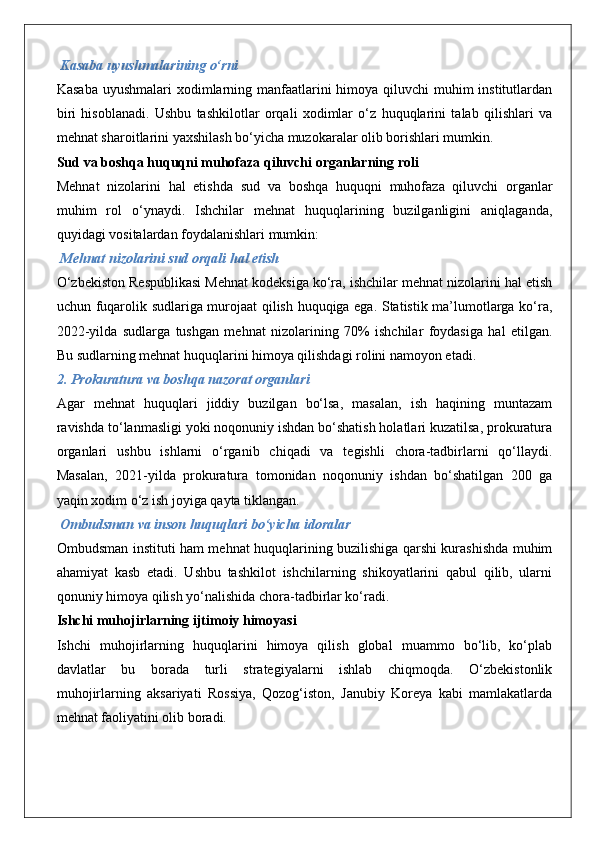 Kasaba uyushmalarining o‘rni
Kasaba uyushmalari  xodimlarning manfaatlarini  himoya qiluvchi  muhim institutlardan
biri   hisoblanadi.   Ushbu   tashkilotlar   orqali   xodimlar   o‘z   huquqlarini   talab   qilishlari   va
mehnat sharoitlarini yaxshilash bo‘yicha muzokaralar olib borishlari mumkin.
Sud va boshqa huquqni muhofaza qiluvchi organlarning roli
Mehnat   nizolarini   hal   etishda   sud   va   boshqa   huquqni   muhofaza   qiluvchi   organlar
muhim   rol   o‘ynaydi.   Ishchilar   mehnat   huquqlarining   buzilganligini   aniqlaganda,
quyidagi vositalardan foydalanishlari mumkin:
 Mehnat nizolarini sud orqali hal etish
O‘zbekiston Respublikasi Mehnat kodeksiga ko‘ra, ishchilar mehnat nizolarini hal etish
uchun fuqarolik sudlariga murojaat qilish huquqiga ega. Statistik ma’lumotlarga ko‘ra,
2022-yilda   sudlarga   tushgan   mehnat   nizolarining   70%   ishchilar   foydasiga   hal   etilgan.
Bu sudlarning mehnat huquqlarini himoya qilishdagi rolini namoyon etadi.
2. Prokuratura va boshqa nazorat organlari
Agar   mehnat   huquqlari   jiddiy   buzilgan   bo‘lsa,   masalan,   ish   haqining   muntazam
ravishda to‘lanmasligi yoki noqonuniy ishdan bo‘shatish holatlari kuzatilsa, prokuratura
organlari   ushbu   ishlarni   o‘rganib   chiqadi   va   tegishli   chora-tadbirlarni   qo‘llaydi.
Masalan,   2021-yilda   prokuratura   tomonidan   noqonuniy   ishdan   bo‘shatilgan   200   ga
yaqin xodim o‘z ish joyiga qayta tiklangan.
 Ombudsman va inson huquqlari bo‘yicha idoralar
Ombudsman instituti ham mehnat huquqlarining buzilishiga qarshi kurashishda muhim
ahamiyat   kasb   etadi.   Ushbu   tashkilot   ishchilarning   shikoyatlarini   qabul   qilib,   ularni
qonuniy himoya qilish yo‘nalishida chora-tadbirlar ko‘radi.
Ishchi muhojirlarning ijtimoiy himoyasi
Ishchi   muhojirlarning   huquqlarini   himoya   qilish   global   muammo   bo‘lib,   ko‘plab
davlatlar   bu   borada   turli   strategiyalarni   ishlab   chiqmoqda.   O‘zbekistonlik
muhojirlarning   aksariyati   Rossiya,   Qozog‘iston,   Janubiy   Koreya   kabi   mamlakatlarda
mehnat faoliyatini olib boradi.