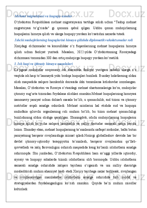  Mehnat migratsiyasi va huquqiy asoslar
O‘zbekiston  Respublikasi   mehnat   migratsiyasini  tartibga  solish   uchun  "Tashqi  mehnat
migratsiyasi   to‘g‘risida"   gi   qonunni   qabul   qilgan.   Ushbu   qonun   muhojirlarning
huquqlarini himoya qilish va ularga huquqiy yordam ko‘rsatishni nazarda tutadi.
 Ishchi muhojirlarning huquqlarini himoya qilishda diplomatik vakolatxonalar roli
Xorijdagi   elchixonalar   va   konsulliklar   o‘z   fuqarolarining   mehnat   huquqlarini   himoya
qilish   uchun   faoliyat   yuritadi.   Masalan,   2022-yilda   O‘zbekistonning   Rossiyadagi
elchixonasi tomonidan 300 dan ortiq muhojirga huquqiy yordam ko‘rsatildi.
3. Ish haqi va ijtimoiy himoya masalalari
Ko‘pgina   muhojirlar   noqonuniy   ish   sharoitida   faoliyat   yuritgani   sababli   ularga   o‘z
vaqtida ish haqi to‘lanmaydi yoki boshqa huquqlari buziladi. Bunday holatlarning oldini
olish   maqsadida   xalqaro   hamkorlik   doirasida   ikki   tomonlama   kelishuvlar   imzolangan.
Masalan, O‘zbekiston va Rossiya o‘rtasidagi mehnat shartnomalariga ko‘ra, muhojirlar
ijtimoiy sug‘urta tizimidan foydalana olishlari mumkin.Mehnat huquqlarining himoyasi
zamonaviy jamiyat uchun dolzarb masala bo‘lib, u qonunchilik, sud tizimi  va ijtimoiy
institutlar   orqali   amalga   oshiriladi.   Mehnat   nizolarini   hal   etishda   sud   va   huquqni
muhofaza   qiluvchi   organlarning   roli   muhim   bo‘lib,   bu   tizim   mehnat   qonunchiligi
buzilishining   oldini   olishga   qaratilgan.   Shuningdek,   ishchi   muhojirlarning   huquqlarini
himoya   qilish   bo‘yicha   xalqaro   hamkorlik   va   milliy   dasturlar   samarali   natija   berishi
lozim. Shunday ekan, mehnat huquqlarining ta’minlanishi nafaqat xodimlar, balki butun
jamiyatning   barqaror   rivojlanishiga   xizmat   qiladi.Hozirgi   globallashuv   davrida   har   bir
davlat   ijtimoiy-iqtisodiy   taraqqiyotni   ta’minlash,   barqaror   rivojlanishni   qo‘llab-
quvvatlash va xalq farovonligini oshirish maqsadida keng ko‘lamli islohotlarni amalga
oshirmoqda.   Shu   jumladan,   O‘zbekiston   Respublikasi   ham   so‘nggi   yillarda   iqtisodiy,
siyosiy   va   huquqiy   sohalarda   tizimli   islohotlarni   olib   bormoqda.   Ushbu   islohotlarni
samarali   amalga   oshirishda   xalqaro   tajribani   o‘rganish   va   uni   milliy   sharoitga
moslashtirish muhim ahamiyat kasb etadi.Xorijiy tajribaga nazar tashlasak, rivojlangan
va   rivojlanayotgan   mamlakatlar   islohotlarni   amalga   oshirishda   turli   model   va
strategiyalardan   foydalanganligini   ko‘rish   mumkin.   Quyida   ba’zi   muhim   misollar
keltiriladi: 