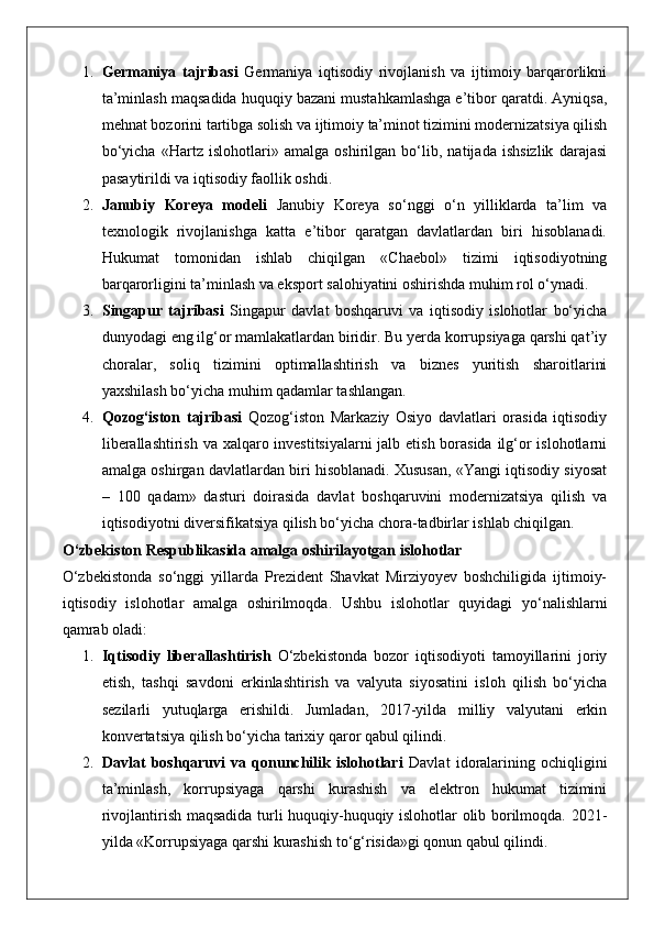 1. Germaniya   tajribasi   Germaniya   iqtisodiy   rivojlanish   va   ijtimoiy   barqarorlikni
ta’minlash maqsadida huquqiy bazani mustahkamlashga e’tibor qaratdi. Ayniqsa,
mehnat bozorini tartibga solish va ijtimoiy ta’minot tizimini modernizatsiya qilish
bo‘yicha   «Hartz   islohotlari»   amalga   oshirilgan   bo‘lib,   natijada   ishsizlik   darajasi
pasaytirildi va iqtisodiy faollik oshdi.
2. Janubiy   Koreya   modeli   Janubiy   Koreya   so‘nggi   o‘n   yilliklarda   ta’lim   va
texnologik   rivojlanishga   katta   e’tibor   qaratgan   davlatlardan   biri   hisoblanadi.
Hukumat   tomonidan   ishlab   chiqilgan   «Chaebol»   tizimi   iqtisodiyotning
barqarorligini ta’minlash va eksport salohiyatini oshirishda muhim rol o‘ynadi.
3. Singapur   tajribasi   Singapur   davlat   boshqaruvi   va   iqtisodiy   islohotlar   bo‘yicha
dunyodagi eng ilg‘or mamlakatlardan biridir. Bu yerda korrupsiyaga qarshi qat’iy
choralar,   soliq   tizimini   optimallashtirish   va   biznes   yuritish   sharoitlarini
yaxshilash bo‘yicha muhim qadamlar tashlangan.
4. Qozog‘iston   tajribasi   Qozog‘iston   Markaziy   Osiyo   davlatlari   orasida   iqtisodiy
liberallashtirish va xalqaro investitsiyalarni  jalb etish borasida  ilg‘or  islohotlarni
amalga oshirgan davlatlardan biri hisoblanadi. Xususan, «Yangi iqtisodiy siyosat
–   100   qadam»   dasturi   doirasida   davlat   boshqaruvini   modernizatsiya   qilish   va
iqtisodiyotni diversifikatsiya qilish bo‘yicha chora-tadbirlar ishlab chiqilgan.
O‘zbekiston Respublikasida amalga oshirilayotgan islohotlar
O‘zbekistonda   so‘nggi   yillarda   Prezident   Shavkat   Mirziyoyev   boshchiligida   ijtimoiy-
iqtisodiy   islohotlar   amalga   oshirilmoqda.   Ushbu   islohotlar   quyidagi   yo‘nalishlarni
qamrab oladi:
1. Iqtisodiy   liberallashtirish   O‘zbekistonda   bozor   iqtisodiyoti   tamoyillarini   joriy
etish,   tashqi   savdoni   erkinlashtirish   va   valyuta   siyosatini   isloh   qilish   bo‘yicha
sezilarli   yutuqlarga   erishildi.   Jumladan,   2017-yilda   milliy   valyutani   erkin
konvertatsiya qilish bo‘yicha tarixiy qaror qabul qilindi.
2. Davlat   boshqaruvi   va   qonunchilik   islohotlari   Davlat   idoralarining   ochiqligini
ta’minlash,   korrupsiyaga   qarshi   kurashish   va   elektron   hukumat   tizimini
rivojlantirish maqsadida turli huquqiy-huquqiy islohotlar olib borilmoqda.   2021-
yilda «Korrupsiyaga qarshi kurashish to‘g‘risida»gi qonun qabul qilindi. 