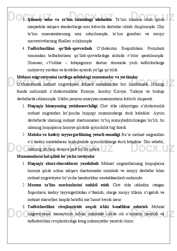 3. Ijtimoiy   soha   va   ta’lim   tizimidagi   islohotlar   Ta’lim   tizimini   isloh   qilish
maqsadida xalqaro standartlarga mos keluvchi dasturlar ishlab chiqilmoqda. Oliy
ta’lim   muassasalarining   soni   oshirilmoqda,   ta’lim   grantlari   va   xorijiy
universitetlarning filiallari ochilmoqda.
4. Tadbirkorlikni   qo‘llab-quvvatlash   O‘zbekiston   Respublikasi   Prezidenti
tomonidan   tadbirkorlarni   qo‘llab-quvvatlashga   alohida   e’tibor   qaratilmoqda.
Xususan,   «Yoshlar   –   kelajagimiz»   dasturi   doirasida   yosh   tadbirkorlarga
moliyaviy yordam va kreditlar ajratish yo‘lga qo‘yildi.
Mehnat migratsiyasini tartibga solishdagi muammolar va yechimlar
O‘zbekistonda   mehnat   migratsiyasi   dolzarb   masalalardan   biri   hisoblanadi.   Hozirgi
kunda   millionlab   o‘zbekistonliklar   Rossiya,   Janubiy   Koreya,   Turkiya   va   boshqa
davlatlarda ishlamoqda.  Ushbu jarayon muayyan muammolarni keltirib chiqaradi:
1. Huquqiy   himoyaning   yetishmovchiligi   Chet   elda   ishlayotgan   o‘zbekistonlik
mehnat   migrantlari   ko‘pincha   huquqiy   muammolarga   duch   keladilar.   Ayrim
davlatlarda ularning mehnat  shartnomalari  to‘liq rasmiylashtirilmagan bo‘lib, bu
ularning huquqlarini himoya qilishda qiyinchilik tug‘diradi.
2. Malaka va kasbiy tayyorgarlikning yetarli emasligi   Ba’zi  mehnat  migrantlari
o‘z kasbiy malakalarini tasdiqlashda qiyinchiliklarga duch keladilar. Shu sababli,
ularning ish haqi darajasi past bo‘lib qoladi.
Muammolarni hal qilish bo‘yicha tavsiyalar
1. Huquqiy   shart-sharoitlarni   yaxshilash   Mehnat   migrantlarining   huquqlarini
himoya   qilish   uchun   xalqaro   shartnomalar   imzolash   va   xorijiy   davlatlar   bilan
mehnat migratsiyasi bo‘yicha hamkorlikni mustahkamlash muhimdir.
2. Maxsus   ta’lim   markazlarini   tashkil   etish   Chet   elda   ishlashni   istagan
fuqarolarni   kasbiy   tayyorgarlikdan   o‘tkazish,   ularga   xorijiy   tillarni   o‘rgatish   va
mehnat sharoitlari haqida batafsil ma’lumot berish zarur.
3. Tadbirkorlikni   rivojlantirish   orqali   ichki   bandlikni   oshirish   Mehnat
migratsiyasini   kamaytirish   uchun   mamlakat   ichida   ish   o‘rinlarini   yaratish   va
tadbirkorlikni rivojlantirishga keng imkoniyatlar yaratish lozim. 