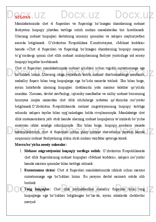 XULOSA
Mamlakatimizda   chet   el   fuqarolari   va   fuqaroligi   bo‘lmagan   shaxslarning   mehnat
faoliyatini   huquqiy   jihatdan   tartibga   solish   muhim   masalalardan   biri   hisoblanadi.
Ularning   mehnat   huquqlari   davlatning   umumiy   qonunlari   va   xalqaro   majburiyatlari
asosida   belgilanadi.   O‘zbekiston   Respublikasi   Konstitutsiyasi,   «Mehnat   kodeksi»
hamda   «Chet   el   fuqarolari   va   fuqaroligi   bo‘lmagan   shaxslarning   huquqiy   maqomi
to‘g‘risida»gi   qonun   chet   ellik   mehnat   muhojirlarining   faoliyat   yuritishiga   oid   asosiy
huquqiy hujjatlar hisoblanadi.
Chet   el   fuqarolari   mamlakatimizda   mehnat   qilishlari   uchun   tegishli   ruxsatnomaga   ega
bo‘lishlari   lozim.   Ularning   ishga   joylashish   tartibi   mehnat   shartnomalariga   asoslanib,
mahalliy   fuqaro   bilan   teng   huquqlarga   ega   bo‘lishi   nazarda   tutiladi.   Shu   bilan   birga,
ayrim   holatlarda   ularning   huquqlari   cheklanishi   yoki   maxsus   talablar   qo‘yilishi
mumkin. Xususan, davlat xavfsizligi, iqtisodiy manfaatlar va milliy mehnat bozorining
himoyasi   nuqtai   nazaridan   chet   ellik   ishchilarga   nisbatan   qo‘shimcha   me’yorlar
belgilanadi.O‘zbekiston   Respublikasida   mehnat   migratsiyasining   huquqiy   tartibga
solinishi   xalqaro   tajriba   bilan   uyg‘unlashgan   holda   rivojlanmoqda.   Mamlakatga   chet
ellik mutaxassislarni jalb etish hamda ularning mehnat huquqlarini ta’minlash bo‘yicha
muayyan   ishlar   amalga   oshirilmoqda.   Shu   bilan   birga,   huquqiy   asoslarni   yanada
takomillashtirish,   chet   el   fuqarolari   uchun   qulay   mehnat   sharoitlarini   yaratish   hamda
noqonuniy mehnat faoliyatining oldini olish muhim vazifalar qatoriga kiradi.
Mavzu bo‘yicha asosiy xulosalar:
1. Mehnat   migratsiyasini   huquqiy   tartibga   solish:   O‘zbekiston   Respublikasida
chet   ellik  fuqarolarning mehnat  huquqlari  «Mehnat  kodeksi»,  xalqaro  me’yorlar
hamda maxsus qonunlar bilan tartibga solinadi.
2. Ruxsatnoma   tizimi:   Chet   el   fuqarolari   mamlakatimizda   ishlash   uchun   maxsus
ruxsatnomaga   ega   bo‘lishlari   lozim.   Bu   jarayon   davlat   nazorati   ostida   olib
boriladi.
3. Teng   huquqlar:   Chet   ellik   mehnatkashlar   mahalliy   fuqarolar   bilan   teng
huquqlarga   ega   bo‘lishlari   belgilangan   bo‘lsa-da,   ayrim   sohalarda   cheklovlar
mavjud. 