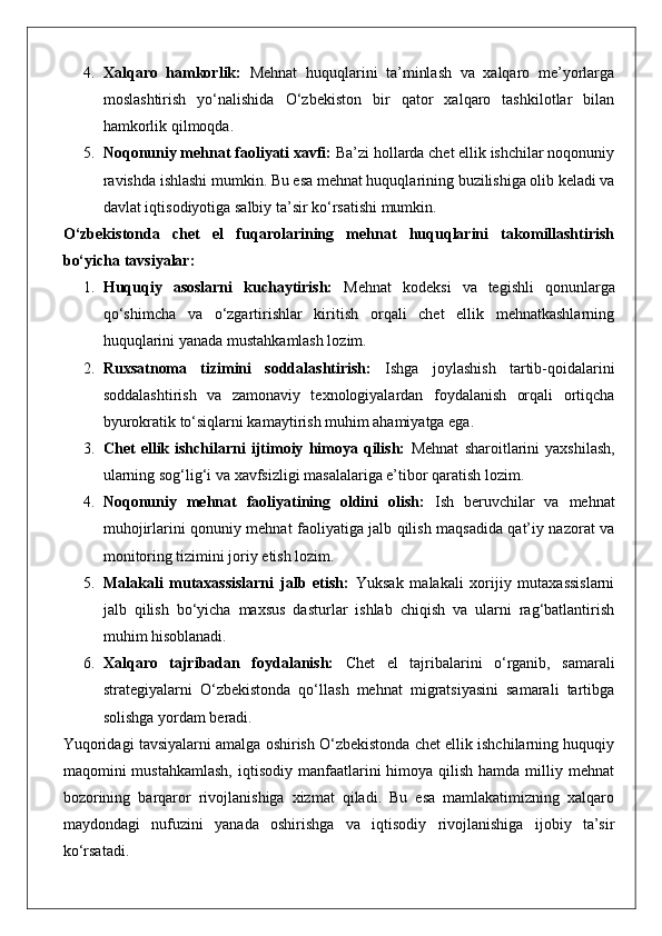 4. Xalqaro   hamkorlik:   Mehnat   huquqlarini   ta’minlash   va   xalqaro   me’yorlarga
moslashtirish   yo‘nalishida   O‘zbekiston   bir   qator   xalqaro   tashkilotlar   bilan
hamkorlik qilmoqda.
5. Noqonuniy mehnat faoliyati xavfi:  Ba’zi hollarda chet ellik ishchilar noqonuniy
ravishda ishlashi mumkin. Bu esa mehnat huquqlarining buzilishiga olib keladi va
davlat iqtisodiyotiga salbiy ta’sir ko‘rsatishi mumkin.
O‘zbekistonda   chet   el   fuqarolarining   mehnat   huquqlarini   takomillashtirish
bo‘yicha tavsiyalar:
1. Huquqiy   asoslarni   kuchaytirish:   Mehnat   kodeksi   va   tegishli   qonunlarga
qo‘shimcha   va   o‘zgartirishlar   kiritish   orqali   chet   ellik   mehnatkashlarning
huquqlarini yanada mustahkamlash lozim.
2. Ruxsatnoma   tizimini   soddalashtirish:   Ishga   joylashish   tartib-qoidalarini
soddalashtirish   va   zamonaviy   texnologiyalardan   foydalanish   orqali   ortiqcha
byurokratik to‘siqlarni kamaytirish muhim ahamiyatga ega.
3. Chet   ellik  ishchilarni   ijtimoiy   himoya   qilish:   Mehnat   sharoitlarini   yaxshilash,
ularning sog‘lig‘i va xavfsizligi masalalariga e’tibor qaratish lozim.
4. Noqonuniy   mehnat   faoliyatining   oldini   olish:   Ish   beruvchilar   va   mehnat
muhojirlarini qonuniy mehnat faoliyatiga jalb qilish maqsadida qat’iy nazorat va
monitoring tizimini joriy etish lozim.
5. Malakali   mutaxassislarni   jalb   etish:   Yuksak   malakali   xorijiy   mutaxassislarni
jalb   qilish   bo‘yicha   maxsus   dasturlar   ishlab   chiqish   va   ularni   rag‘batlantirish
muhim hisoblanadi.
6. Xalqaro   tajribadan   foydalanish:   Chet   el   tajribalarini   o‘rganib,   samarali
strategiyalarni   O‘zbekistonda   qo‘llash   mehnat   migratsiyasini   samarali   tartibga
solishga yordam beradi.
Yuqoridagi tavsiyalarni amalga oshirish O‘zbekistonda chet ellik ishchilarning huquqiy
maqomini  mustahkamlash,   iqtisodiy manfaatlarini  himoya  qilish  hamda milliy mehnat
bozorining   barqaror   rivojlanishiga   xizmat   qiladi.   Bu   esa   mamlakatimizning   xalqaro
maydondagi   nufuzini   yanada   oshirishga   va   iqtisodiy   rivojlanishiga   ijobiy   ta’sir
ko‘rsatadi. 