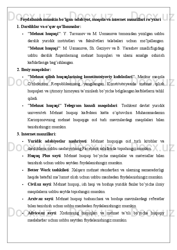 Foydalanish mumkin bo’lgan  adabiyot, maqola va internet manzillari ro’yxari
1. Darsliklar va o’quv qo’llanmalar:
 "Mehnat   huquqi" :   Y.   Tursunov   va   M.   Usmanova   tomonidan   yozilgan   ushbu
darslik   yuridik   institutlari   va   fakultetlari   talabalari   uchun   mo’ljallangan.
" Mehnat   huquqi " :   M .   Usmanova ,   Sh .   Gaziyev   va   B .   Yarashev   muallifligidagi
ushbu   darslik   fuqarolarning   mehnat   huquqlari   va   ularni   amalga   oshirish
kafolatlariga   bag ’ ishlangan .
2. Ilmiy maqolalar:
 "Mehnat   qilish   huquqlarining   konstitutsiyaviy   kafolatlari" :   Mazkur   maqola
O’zbekiston   Respublikasining   yangilangan   Konstitutsiyasida   mehnat   qilish
huquqlari va ijtimoiy himoyani ta’minlash bo’yicha belgilangan kafolatlarni tahlil
qiladi.
 "Mehnat   huquqi"   Telegram   kanali   maqolalari :   Toshkent   davlat   yuridik
universiteti   Mehnat   huquqi   kafedrasi   katta   o’qituvchisi   Muhammadamin
Karimjonovning   mehnat   huquqiga   oid   turli   mavzulardagi   maqolalari   bilan
tanishishingiz mumkin.
3. Internet manzillari:
 Yuridik   adabiyotlar   nashriyoti :   Mehnat   huquqiga   oid   turli   kitoblar   va
darsliklarni ushbu nashriyotning Facebook sahifasida topishingiz mumkin.
 Huquq   Plus   sayti :   Mehnat   huquqi   bo’yicha   maqolalar   va   materiallar   bilan
tanishish uchun ushbu saytdan foydalanishingiz mumkin.
 Better   Work   tashkiloti :   Xalqaro   mehnat   standartlari   va   ularning   samaradorligi
haqida batafsil ma’lumot olish uchun ushbu manbadan foydalanishingiz mumkin.
 Civil.uz sayti : Mehnat huquqi, ish haqi va boshqa yuridik fanlar bo’yicha ilmiy
maqolalarni ushbu saytda topishingiz mumkin.
 Arxiv.uz   sayti :   Mehnat   huquqi   tushunchasi   va   boshqa   mavzulardagi   referatlar
bilan tanishish uchun ushbu manbadan foydalanishingiz mumkin.
 Advice.uz   sayti :   Xodimning   huquqlari   va   mehnat   ta’tili   bo’yicha   huquqiy
maslahatlar uchun ushbu saytdan foydalanishingiz mumkin.