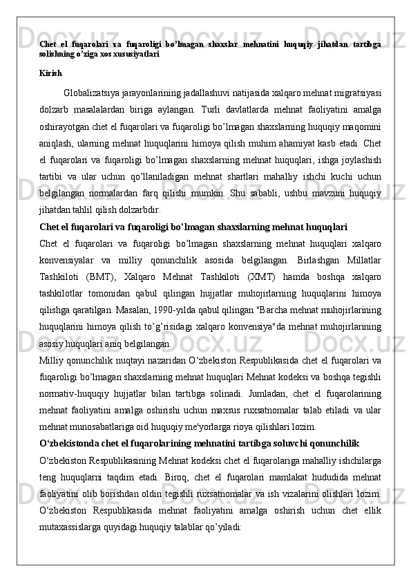 Chet   el   fuqarolari   va   fuqaroligi   bo’lmagan   shaxslar   mehnatini   huquqiy   jihatdan   tartibga
solishning o’ziga xos xususiyatlari
Kirish
Globalizatsiya jarayonlarining jadallashuvi natijasida xalqaro mehnat migratsiyasi
dolzarb   masalalardan   biriga   aylangan.   Turli   davlatlarda   mehnat   faoliyatini   amalga
oshirayotgan chet el fuqarolari va fuqaroligi bo’lmagan shaxslarning huquqiy maqomini
aniqlash, ularning mehnat huquqlarini himoya qilish muhim ahamiyat kasb etadi. Chet
el   fuqarolari   va   fuqaroligi   bo’lmagan   shaxslarning   mehnat   huquqlari,   ishga   joylashish
tartibi   va   ular   uchun   qo’llaniladigan   mehnat   shartlari   mahalliy   ishchi   kuchi   uchun
belgilangan   normalardan   farq   qilishi   mumkin.   Shu   sababli,   ushbu   mavzuni   huquqiy
jihatdan tahlil qilish dolzarbdir.
Chet el fuqarolari va fuqaroligi bo’lmagan shaxslarning mehnat huquqlari
Chet   el   fuqarolari   va   fuqaroligi   bo’lmagan   shaxslarning   mehnat   huquqlari   xalqaro
konvensiyalar   va   milliy   qonunchilik   asosida   belgilangan.   Birlashgan   Millatlar
Tashkiloti   (BMT),   Xalqaro   Mehnat   Tashkiloti   (XMT)   hamda   boshqa   xalqaro
tashkilotlar   tomonidan   qabul   qilingan   hujjatlar   muhojirlarning   huquqlarini   himoya
qilishga qaratilgan. Masalan, 1990-yilda qabul qilingan "Barcha mehnat muhojirlarining
huquqlarini   himoya  qilish   to’g’risidagi   xalqaro   konvensiya"da   mehnat   muhojirlarining
asosiy huquqlari aniq belgilangan.
Milliy qonunchilik nuqtayi nazaridan O‘zbekiston Respublikasida chet el fuqarolari va
fuqaroligi bo’lmagan shaxslarning mehnat huquqlari Mehnat kodeksi va boshqa tegishli
normativ-huquqiy   hujjatlar   bilan   tartibga   solinadi.   Jumladan,   chet   el   fuqarolarining
mehnat   faoliyatini   amalga   oshirishi   uchun   maxsus   ruxsatnomalar   talab   etiladi   va   ular
mehnat munosabatlariga oid huquqiy me'yorlarga rioya qilishlari lozim.
O‘zbekistonda chet el fuqarolarining mehnatini tartibga soluvchi qonunchilik
O‘zbekiston Respublikasining Mehnat kodeksi chet el fuqarolariga mahalliy ishchilarga
teng   huquqlarni   taqdim   etadi.   Biroq,   chet   el   fuqarolari   mamlakat   hududida   mehnat
faoliyatini olib borishdan oldin tegishli ruxsatnomalar va ish vizalarini olishlari lozim.
O‘zbekiston   Respublikasida   mehnat   faoliyatini   amalga   oshirish   uchun   chet   ellik
mutaxassislarga quyidagi huquqiy talablar qo’yiladi: