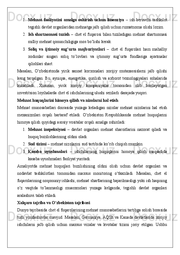 1. Mehnat   faoliyatini   amalga   oshirish   uchun   litsenziya   –   ish   beruvchi   tashkilot
tegishli davlat organlaridan mehnatga jalb qilish uchun ruxsatnoma olishi lozim.
2. Ish shartnomasi tuzish   – chet el fuqarosi bilan tuziladigan mehnat shartnomasi
milliy mehnat qonunchiligiga mos bo’lishi kerak.
3. Soliq   va   ijtimoiy   sug’urta   majburiyatlari   –   chet   el   fuqarolari   ham   mahalliy
xodimlar   singari   soliq   to’lovlari   va   ijtimoiy   sug’urta   fondlariga   ajratmalar
qilishlari shart.
Masalan,   O‘zbekistonda   yirik   sanoat   korxonalari   xorijiy   mutaxassislarni   jalb   qilishi
keng tarqalgan. Bu, ayniqsa,  energetika, qurilish  va axborot  texnologiyalari  sohalarida
kuzatiladi.   Xususan,   yirik   xorijiy   kompaniyalar   tomonidan   olib   borilayotgan
investitsion loyihalarda chet el ishchilarining ulushi sezilarli darajada yuqori.
Mehnat huquqlarini himoya qilish va nizolarni hal etish
Mehnat   munosabatlari   doirasida   yuzaga   keladigan   nizolar   mehnat   nizolarini   hal   etish
mexanizmlari   orqali   bartaraf   etiladi.   O‘zbekiston   Respublikasida   mehnat   huquqlarini
himoya qilish quyidagi asosiy vositalar orqali amalga oshiriladi:
1. Mehnat   inspeksiyasi   –   davlat   organlari   mehnat   sharoitlarini   nazorat   qiladi   va
huquq buzilishlarining oldini oladi.
2. Sud tizimi  – mehnat nizolarini sud tartibida ko’rib chiqish mumkin.
3. Kasaba   uyushmalari   –   ishchilarning   huquqlarini   himoya   qilish   maqsadida
kasaba uyushmalari faoliyat yuritadi.
Amaliyotda   mehnat   huquqlari   buzilishining   oldini   olish   uchun   davlat   organlari   va
nodavlat   tashkilotlari   tomonidan   maxsus   monitoring   o‘tkaziladi.   Masalan,   chet   el
fuqarolarining noqonuniy ishlashi, mehnat shartlarining bajarilmasligi yoki ish haqining
o‘z   vaqtida   to’lanmasligi   muammolari   yuzaga   kelganda,   tegishli   davlat   organlari
aralashuvi talab etiladi.
Xalqaro tajriba va O‘zbekiston tajribasi
Dunyo tajribasida chet el fuqarolarining mehnat munosabatlarini tartibga solish borasida
turli yondashuvlar mavjud. Masalan, Germaniya, AQSh va Kanada davlatlarida xorijiy
ishchilarni   jalb   qilish   uchun   maxsus   vizalar   va   kvotalar   tizimi   joriy   etilgan.   Ushbu 