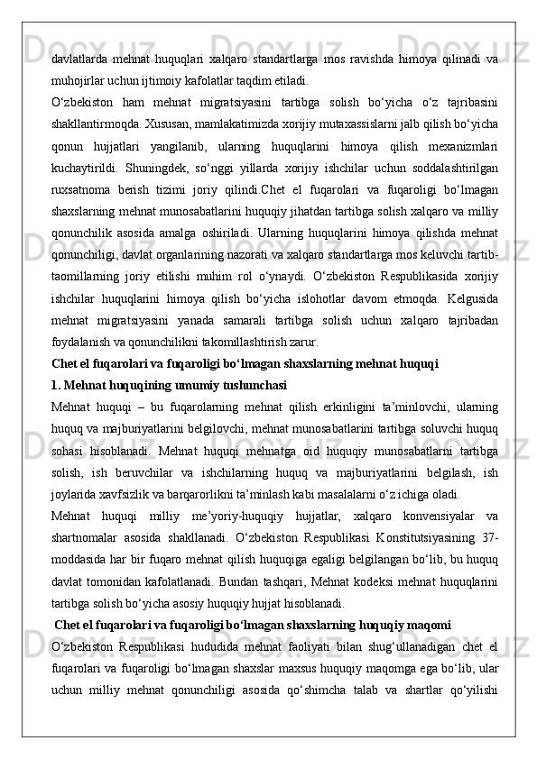 davlatlarda   mehnat   huquqlari   xalqaro   standartlarga   mos   ravishda   himoya   qilinadi   va
muhojirlar uchun ijtimoiy kafolatlar taqdim etiladi.
O‘zbekiston   ham   mehnat   migratsiyasini   tartibga   solish   bo‘yicha   o‘z   tajribasini
shakllantirmoqda. Xususan, mamlakatimizda xorijiy mutaxassislarni jalb qilish bo‘yicha
qonun   hujjatlari   yangilanib,   ularning   huquqlarini   himoya   qilish   mexanizmlari
kuchaytirildi.   Shuningdek,   so‘nggi   yillarda   xorijiy   ishchilar   uchun   soddalashtirilgan
ruxsatnoma   berish   tizimi   joriy   qilindi.Chet   el   fuqarolari   va   fuqaroligi   bo‘lmagan
shaxslarning mehnat munosabatlarini huquqiy jihatdan tartibga solish xalqaro va milliy
qonunchilik   asosida   amalga   oshiriladi.   Ularning   huquqlarini   himoya   qilishda   mehnat
qonunchiligi, davlat organlarining nazorati va xalqaro standartlarga mos keluvchi tartib-
taomillarning   joriy   etilishi   muhim   rol   o‘ynaydi.   O‘zbekiston   Respublikasida   xorijiy
ishchilar   huquqlarini   himoya   qilish   bo‘yicha   islohotlar   davom   etmoqda.   Kelgusida
mehnat   migratsiyasini   yanada   samarali   tartibga   solish   uchun   xalqaro   tajribadan
foydalanish va qonunchilikni takomillashtirish zarur.
Chet el fuqarolari va fuqaroligi bo‘lmagan shaxslarning mehnat huquqi
1. Mehnat huquqining umumiy tushunchasi
Mehnat   huquqi   –   bu   fuqarolarning   mehnat   qilish   erkinligini   ta’minlovchi,   ularning
huquq va majburiyatlarini belgilovchi, mehnat munosabatlarini tartibga soluvchi huquq
sohasi   hisoblanadi.   Mehnat   huquqi   mehnatga   oid   huquqiy   munosabatlarni   tartibga
solish,   ish   beruvchilar   va   ishchilarning   huquq   va   majburiyatlarini   belgilash,   ish
joylarida xavfsizlik va barqarorlikni ta’minlash kabi masalalarni o‘z ichiga oladi.
Mehnat   huquqi   milliy   me’yoriy-huquqiy   hujjatlar,   xalqaro   konvensiyalar   va
shartnomalar   asosida   shakllanadi.   O‘zbekiston   Respublikasi   Konstitutsiyasining   37-
moddasida har bir fuqaro mehnat qilish huquqiga egaligi belgilangan bo‘lib, bu huquq
davlat   tomonidan   kafolatlanadi.   Bundan   tashqari,   Mehnat   kodeksi   mehnat   huquqlarini
tartibga solish bo‘yicha asosiy huquqiy hujjat hisoblanadi.
 Chet el fuqarolari va fuqaroligi bo‘lmagan shaxslarning huquqiy maqomi
O‘zbekiston   Respublikasi   hududida   mehnat   faoliyati   bilan   shug‘ullanadigan   chet   el
fuqarolari va fuqaroligi bo‘lmagan shaxslar maxsus huquqiy maqomga ega bo‘lib, ular
uchun   milliy   mehnat   qonunchiligi   asosida   qo‘shimcha   talab   va   shartlar   qo‘yilishi 