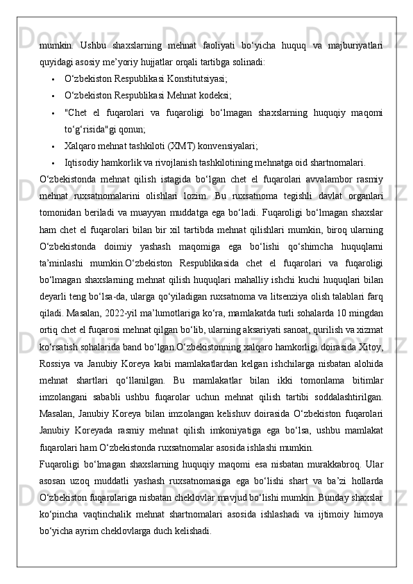 mumkin.   Ushbu   shaxslarning   mehnat   faoliyati   bo‘yicha   huquq   va   majburiyatlari
quyidagi asosiy me’yoriy hujjatlar orqali tartibga solinadi:
 O‘zbekiston Respublikasi Konstitutsiyasi;
 O‘zbekiston Respublikasi Mehnat kodeksi;
 "Chet   el   fuqarolari   va   fuqaroligi   bo‘lmagan   shaxslarning   huquqiy   maqomi
to‘g‘risida"gi qonun;
 Xalqaro mehnat tashkiloti (XMT) konvensiyalari;
 Iqtisodiy hamkorlik va rivojlanish tashkilotining mehnatga oid shartnomalari.
O‘zbekistonda   mehnat   qilish   istagida   bo‘lgan   chet   el   fuqarolari   avvalambor   rasmiy
mehnat   ruxsatnomalarini   olishlari   lozim.   Bu   ruxsatnoma   tegishli   davlat   organlari
tomonidan   beriladi   va   muayyan   muddatga   ega   bo‘ladi.   Fuqaroligi   bo‘lmagan   shaxslar
ham   chet   el   fuqarolari   bilan   bir   xil   tartibda   mehnat   qilishlari   mumkin,   biroq   ularning
O‘zbekistonda   doimiy   yashash   maqomiga   ega   bo‘lishi   qo‘shimcha   huquqlarni
ta’minlashi   mumkin.O‘zbekiston   Respublikasida   chet   el   fuqarolari   va   fuqaroligi
bo‘lmagan  shaxslarning mehnat  qilish  huquqlari  mahalliy ishchi  kuchi  huquqlari  bilan
deyarli teng bo‘lsa-da, ularga qo‘yiladigan ruxsatnoma va litsenziya olish talablari farq
qiladi. Masalan, 2022-yil ma’lumotlariga ko‘ra, mamlakatda turli sohalarda 10 mingdan
ortiq chet el fuqarosi mehnat qilgan bo‘lib, ularning aksariyati sanoat, qurilish va xizmat
ko‘rsatish sohalarida band bo‘lgan.O‘zbekistonning xalqaro hamkorligi doirasida Xitoy,
Rossiya   va   Janubiy   Koreya   kabi   mamlakatlardan   kelgan   ishchilarga   nisbatan   alohida
mehnat   shartlari   qo‘llanilgan.   Bu   mamlakatlar   bilan   ikki   tomonlama   bitimlar
imzolangani   sababli   ushbu   fuqarolar   uchun   mehnat   qilish   tartibi   soddalashtirilgan.
Masalan,   Janubiy   Koreya   bilan   imzolangan   kelishuv   doirasida   O‘zbekiston   fuqarolari
Janubiy   Koreyada   rasmiy   mehnat   qilish   imkoniyatiga   ega   bo‘lsa,   ushbu   mamlakat
fuqarolari ham O‘zbekistonda ruxsatnomalar asosida ishlashi mumkin.
Fuqaroligi   bo‘lmagan   shaxslarning   huquqiy   maqomi   esa   nisbatan   murakkabroq.   Ular
asosan   uzoq   muddatli   yashash   ruxsatnomasiga   ega   bo‘lishi   shart   va   ba’zi   hollarda
O‘zbekiston fuqarolariga nisbatan cheklovlar mavjud bo‘lishi mumkin. Bunday shaxslar
ko‘pincha   vaqtinchalik   mehnat   shartnomalari   asosida   ishlashadi   va   ijtimoiy   himoya
bo‘yicha ayrim cheklovlarga duch kelishadi.