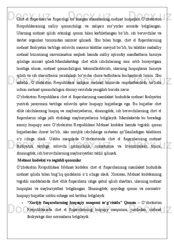 Chet el fuqarolari va fuqaroligi bo‘lmagan shaxslarning mehnat huquqlari O‘zbekiston
Respublikasining   milliy   qonunchiligi   va   xalqaro   me’yorlar   asosida   belgilangan.
Ularning   mehnat   qilish   erkinligi   qonun   bilan   kafolatlangan   bo‘lib,   ish   beruvchilar   va
davlat   organlari   tomonidan   nazorat   qilinadi.   Shu   bilan   birga,   chet   el   fuqarolarining
mehnat faoliyatini tartibga soluvchi maxsus talablar mavjud bo‘lib, bu talablar mahalliy
mehnat   bozorining   muvozanatini   saqlash   hamda   milliy   iqtisodiy   manfaatlarni   himoya
qilishga   xizmat   qiladi.Mamlakatdagi   chet   ellik   ishchilarning   soni   ortib   borayotgani
hisobga   olinsa,   mehnat   qonunchiligini   takomillashtirish,   ularning   huquqlarini   himoya
qilish va ish sharoitlarini yaxshilash bo‘yicha chora-tadbirlarni kuchaytirish lozim. Shu
sababli,   O‘zbekiston   Respublikasi   xalqaro   mehnat   bozorida   raqobatbardosh   bo‘lishi
uchun mehnat qonunchiligini doimiy ravishda yangilab borishi zarur.
O‘zbekiston Respublikasi chet el fuqarolarining mamlakat hududida mehnat faoliyatini
yuritish   jarayonini   tartibga   soluvchi   qator   huquqiy   hujjatlarga   ega.   Bu   hujjatlar   chet
ellik   ishchilarning   huquq   va   majburiyatlarini,   shuningdek,   ish   beruvchilarning   chet   el
fuqarolarini   ishga   jalb   etishdagi   majburiyatlarini   belgilaydi.   Mamlakatda   bu   boradagi
asosiy   huquqiy   asos   O‘zbekiston   Respublikasi   Mehnat   kodeksi   hamda   tegishli   qonun
hujjatlaridan   iborat   bo‘lib,   ular   xorijlik   ishchilarga   nisbatan   qo‘llaniladigan   talablarni
o‘z   ichiga   oladi.   Ushbu   maqolada   O‘zbekistonda   chet   el   fuqarolarining   mehnat
faoliyatini   tartibga   soluvchi   qonunchilik,   ruxsatnoma   va   litsenziyalash   tizimi,
shuningdek, ish beruvchilarning majburiyatlari tahlil qilinadi.
 Mehnat kodeksi va tegishli qonunlar
O‘zbekiston   Respublikasi   Mehnat   kodeksi   chet   el   fuqarolarining   mamlakat   hududida
mehnat qilishi  bilan bog‘liq qoidalarni  o‘z ichiga oladi. Xususan,  Mehnat  kodeksining
tegishli moddalarida chet ellik fuqarolarni ishga qabul qilish shartlari, ularning mehnat
huquqlari   va   majburiyatlari   belgilangan.   Shuningdek,   quyidagi   qonun   va   normativ-
huquqiy hujjatlar ushbu sohaga oid tartibni belgilaydi:
 “Xorijiy   fuqarolarning   huquqiy   maqomi   to‘g‘risida”   Qonun   –   O‘zbekiston
Respublikasida   chet   el   fuqarolarining   huquqiy   maqomini,   jumladan,   mehnat
faoliyatiga doir normalarni belgilaydi.