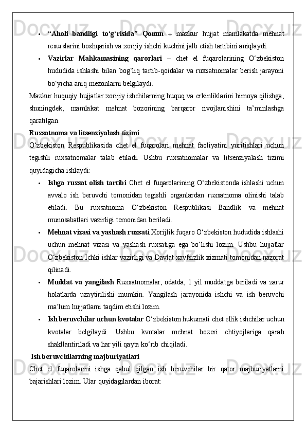  “Aholi   bandligi   to‘g‘risida”   Qonun   –   mazkur   hujjat   mamlakatda   mehnat
resurslarini boshqarish va xorijiy ishchi kuchini jalb etish tartibini aniqlaydi.
 Vazirlar   Mahkamasining   qarorlari   –   chet   el   fuqarolarining   O‘zbekiston
hududida   ishlashi   bilan   bog‘liq   tartib-qoidalar   va   ruxsatnomalar   berish   jarayoni
bo‘yicha aniq mezonlarni belgilaydi.
Mazkur huquqiy hujjatlar xorijiy ishchilarning huquq va erkinliklarini himoya qilishga,
shuningdek,   mamlakat   mehnat   bozorining   barqaror   rivojlanishini   ta’minlashga
qaratilgan.
Ruxsatnoma va litsenziyalash tizimi
O‘zbekiston   Respublikasida   chet   el   fuqarolari   mehnat   faoliyatini   yuritishlari   uchun
tegishli   ruxsatnomalar   talab   etiladi.   Ushbu   ruxsatnomalar   va   litsenziyalash   tizimi
quyidagicha ishlaydi:
 Ishga   ruxsat   olish   tartibi   Chet   el   fuqarolarining   O‘zbekistonda   ishlashi   uchun
avvalo   ish   beruvchi   tomonidan   tegishli   organlardan   ruxsatnoma   olinishi   talab
etiladi.   Bu   ruxsatnoma   O‘zbekiston   Respublikasi   Bandlik   va   mehnat
munosabatlari vazirligi tomonidan beriladi.
 Mehnat vizasi va yashash ruxsati  Xorijlik fuqaro O‘zbekiston hududida ishlashi
uchun   mehnat   vizasi   va   yashash   ruxsatiga   ega   bo‘lishi   lozim.   Ushbu   hujjatlar
O‘zbekiston Ichki ishlar vazirligi va Davlat xavfsizlik xizmati tomonidan nazorat
qilinadi.
 Muddat  va  yangilash   Ruxsatnomalar,   odatda,  1  yil   muddatga  beriladi  va   zarur
holatlarda   uzaytirilishi   mumkin.   Yangilash   jarayonida   ishchi   va   ish   beruvchi
ma’lum hujjatlarni taqdim etishi lozim.
 Ish beruvchilar uchun kvotalar  O‘zbekiston hukumati chet ellik ishchilar uchun
kvotalar   belgilaydi.   Ushbu   kvotalar   mehnat   bozori   ehtiyojlariga   qarab
shakllantiriladi va har yili qayta ko‘rib chiqiladi.
 Ish beruvchilarning majburiyatlari
Chet   el   fuqarolarini   ishga   qabul   qilgan   ish   beruvchilar   bir   qator   majburiyatlarni
bajarishlari lozim.  Ular quyidagilardan iborat: 