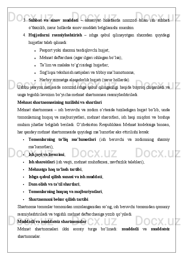 3. Suhbat   va   sinov   muddati   –   aksariyat   holatlarda   nomzod   bilan   ish   suhbati
o‘tkazilib, zarur hollarda sinov muddati belgilanishi mumkin.
4. Hujjatlarni   rasmiylashtirish   –   ishga   qabul   qilinayotgan   shaxsdan   quyidagi
hujjatlar talab qilinadi: 
o Pasport yoki shaxsni tasdiqlovchi hujjat;
o Mehnat daftarchasi (agar ilgari ishlagan bo‘lsa);
o Ta’lim va malaka to‘g‘risidagi hujjatlar;
o Sog‘liqni tekshirish natijalari va tibbiy ma’lumotnoma;
o Harbiy xizmatga aloqadorlik hujjati (zarur hollarda).
Ushbu jarayon natijasida nomzod ishga qabul qilinganligi haqida buyruq chiqariladi va
unga tegishli lavozim bo‘yicha mehnat shartnomasi rasmiylashtiriladi.
Mehnat shartnomasining tuzilishi va shartlari
Mehnat   shartnomasi   –   ish   beruvchi   va   xodim   o‘rtasida   tuziladigan   hujjat   bo‘lib,   unda
tomonlarning   huquq  va   majburiyatlari,   mehnat   sharoitlari,  ish   haqi   miqdori   va  boshqa
muhim   jihatlar   belgilab   beriladi.   O‘zbekiston   Respublikasi   Mehnat   kodeksiga   binoan,
har qanday mehnat shartnomasida quyidagi ma’lumotlar aks ettirilishi kerak:
 Tomonlarning   to‘liq   ma’lumotlari   (ish   beruvchi   va   xodimning   shaxsiy
ma’lumotlari);
 Ish joyi va lavozimi ;
 Ish sharoitlari  (ish vaqti, mehnat muhofazasi, xavfsizlik talablari);
 Mehnatga haq to‘lash tartibi ;
 Ishga qabul qilish sanasi va ish muddati ;
 Dam olish va ta’til shartlari ;
 Tomonlarning huquq va majburiyatlari ;
 Shartnomani bekor qilish tartibi .
Shartnoma tomonlar tomonidan imzolanganidan so‘ng, ish beruvchi tomonidan qonuniy
rasmiylashtiriladi va tegishli mehnat daftarchasiga yozib qo‘yiladi.
Muddatli va muddatsiz shartnomalar
Mehnat   shartnomalari   ikki   asosiy   turga   bo‘linadi:   muddatli   va   muddatsiz
shartnomalar. 