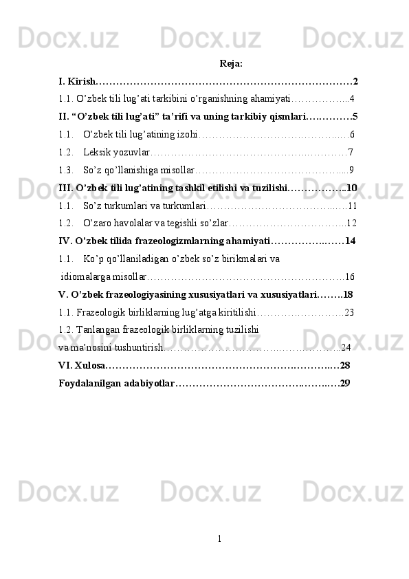 Reja:
I. Kirish…………………………………………………………………2
1.1. O’zbek tili lug’ati tarkibini o’rganishning ahamiyati……………...4
II. “O’zbek tili lug’ati” ta’rifi va uning tarkibiy qismlari….……….5
1.1. O’zbek tili lug’atining izohi………………………….………..…6
1.2. Leksik yozuvlar……………………………………….…………7
1.3. So’z qo’llanishiga misollar……………………………………....9
III. O’zbek tili lug’atining tashkil etilishi va tuzilishi……………...10
1.1. So’z turkumlari va turkumlari………………………………..….11
1.2. O’zaro havolalar va tegishli so’zlar……………………………..12
IV. O’zbek tilida frazeologizmlarning ahamiyati…………….……14
1.1. Ko’p qo’llaniladigan o’zbek so’z birikmalari va
 idiomalarga misollar………………………………………………….16
V. O’zbek frazeologiyasining xususiyatlari va xususiyatlari……..18
1.1. Frazeologik birliklarning lug’atga kiritilishi………….………….23
1.2. Tanlangan frazeologik birliklarning tuzilishi 
va ma’nosini tushuntirish……………………………..…….………..24
VI. Xulosa……………………………………………….………..…28
Foydalanilgan adabiyotlar……………………………….……..….29
1 