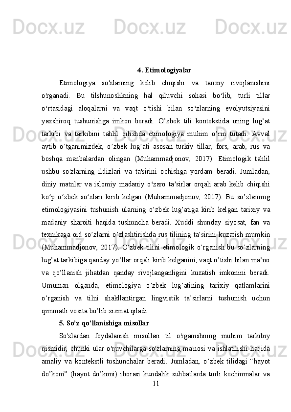 4. Etimologiyalar
Etimologiya   so'zlarning   kelib   chiqishi   va   tarixiy   rivojlanishini
o'rganadi.   Bu   tilshunoslikning   hal   qiluvchi   sohasi   bo lib,   turli   tillarʻ
o rtasidagi   aloqalarni   va   vaqt   o tishi   bilan   so zlarning   evolyutsiyasini	
ʻ ʻ ʻ
yaxshiroq   tushunishga   imkon   beradi.   O’zbek   tili   kontekstida   uning   lug’at
tarkibi   va   tarkibini   tahlil   qilishda   etimologiya   muhim   o’rin   tutadi.   Avval
aytib   o’tganimizdek,   o’zbek   lug’ati   asosan   turkiy   tillar,   fors,   arab,   rus   va
boshqa   manbalardan   olingan   (Muhammadjonov,   2017).   Etimologik   tahlil
ushbu   so'zlarning   ildizlari   va   ta'sirini   ochishga   yordam   beradi.   Jumladan,
diniy   matnlar   va   islomiy   madaniy   o zaro   ta sirlar   orqali   arab   kelib   chiqishi	
ʻ ʼ
ko p   o zbek   so zlari   kirib   kelgan   (Muhammadjonov,   2017).   Bu   so’zlarning	
ʻ ʻ ʻ
etimologiyasini   tushunish   ularning   o’zbek   lug’atiga   kirib   kelgan   tarixiy   va
madaniy   sharoiti   haqida   tushuncha   beradi.   Xuddi   shunday   siyosat,   fan   va
texnikaga oid so’zlarni o’zlashtirishda rus tilining ta’sirini kuzatish mumkin
(Muhammadjonov, 2017). O’zbek tilini  etimologik o’rganish  bu  so’zlarning
lug’at tarkibiga qanday yo’llar orqali kirib kelganini, vaqt o’tishi bilan ma’no
va   qo’llanish   jihatdan   qanday   rivojlanganligini   kuzatish   imkonini   beradi.
Umuman   olganda,   etimologiya   o’zbek   lug’atining   tarixiy   qatlamlarini
o’rganish   va   tilni   shakllantirgan   lingvistik   ta’sirlarni   tushunish   uchun
qimmatli vosita bo’lib xizmat qiladi.
5. So’z qo’llanishiga misollar
So'zlardan   foydalanish   misollari   til   o'rganishning   muhim   tarkibiy
qismidir, chunki ular o'quvchilarga so'zlarning ma'nosi va ishlatilishi haqida
amaliy   va   kontekstli   tushunchalar   beradi.   Jumladan,   o’zbek   tilidagi   “hayot
do’koni”   (hayot   do’koni)   iborasi   kundalik   suhbatlarda   turli   kechinmalar   va
11 