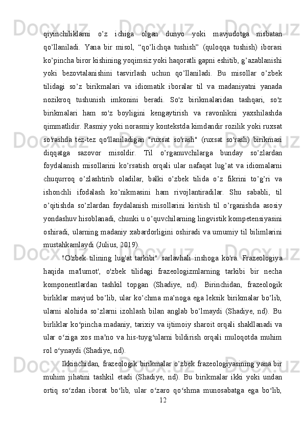 qiyinchiliklarni   o’z   ichiga   olgan   dunyo   yoki   mavjudotga   nisbatan
qo’llaniladi.   Yana   bir   misol,   “qo’lichqa   tushish”   (quloqqa   tushish)   iborasi
ko’pincha biror kishining yoqimsiz yoki haqoratli gapni eshitib, g’azablanishi
yoki   bezovtalanishini   tasvirlash   uchun   qo’llaniladi.   Bu   misollar   o’zbek
tilidagi   so’z   birikmalari   va   idiomatik   iboralar   til   va   madaniyatni   yanada
nozikroq   tushunish   imkonini   beradi.   So'z   birikmalaridan   tashqari,   so'z
birikmalari   ham   so'z   boyligini   kengaytirish   va   ravonlikni   yaxshilashda
qimmatlidir. Rasmiy yoki norasmiy kontekstda kimdandir rozilik yoki ruxsat
so'rashda   tez-tez   qo'llaniladigan   "ruxsat   so'rash"   (ruxsat   so'rash)   birikmasi
diqqatga   sazovor   misoldir.   Til   o’rganuvchilarga   bunday   so’zlardan
foydalanish   misollarini   ko’rsatish   orqali   ular   nafaqat   lug’at   va   idiomalarni
chuqurroq   o’zlashtirib   oladilar,   balki   o’zbek   tilida   o’z   fikrini   to’g’ri   va
ishonchli   ifodalash   ko’nikmasini   ham   rivojlantiradilar.   Shu   sababli,   til
o’qitishda   so’zlardan   foydalanish   misollarini   kiritish   til   o’rganishda   asosiy
yondashuv hisoblanadi, chunki u o’quvchilarning lingvistik kompetensiyasini
oshiradi, ularning madaniy xabardorligini oshiradi va umumiy til bilimlarini
mustahkamlaydi (Julius, 2019).
"O'zbek   tilining   lug'at   tarkibi"   sarlavhali   inshoga   ko'ra.   Frazeologiya
haqida   ma'lumot',   o'zbek   tilidagi   frazeologizmlarning   tarkibi   bir   necha
komponentlardan   tashkil   topgan   (Shadiye,   nd).   Birinchidan,   frazeologik
birliklar  mavjud  bo’lib,  ular  ko’chma  ma’noga  ega  leksik  birikmalar  bo’lib,
ularni   alohida   so’zlarni   izohlash   bilan   anglab   bo’lmaydi   (Shadiye,   nd).   Bu
birliklar ko pincha madaniy, tarixiy va ijtimoiy sharoit orqali shakllanadi vaʻ
ular   o ziga   xos   ma no   va   his-tuyg ularni   bildirish   orqali   muloqotda   muhim	
ʻ ʼ ʻ
rol o ynaydi (Shadiye, nd).
ʻ
Ikkinchidan, frazeologik birikmalar o’zbek frazeologiyasining yana bir
muhim   jihatini   tashkil   etadi   (Shadiye,   nd).   Bu   birikmalar   ikki   yoki   undan
ortiq   so zdan   iborat   bo lib,   ular   o zaro   qo shma   munosabatga   ega   bo lib,	
ʻ ʻ ʻ ʻ ʻ
12