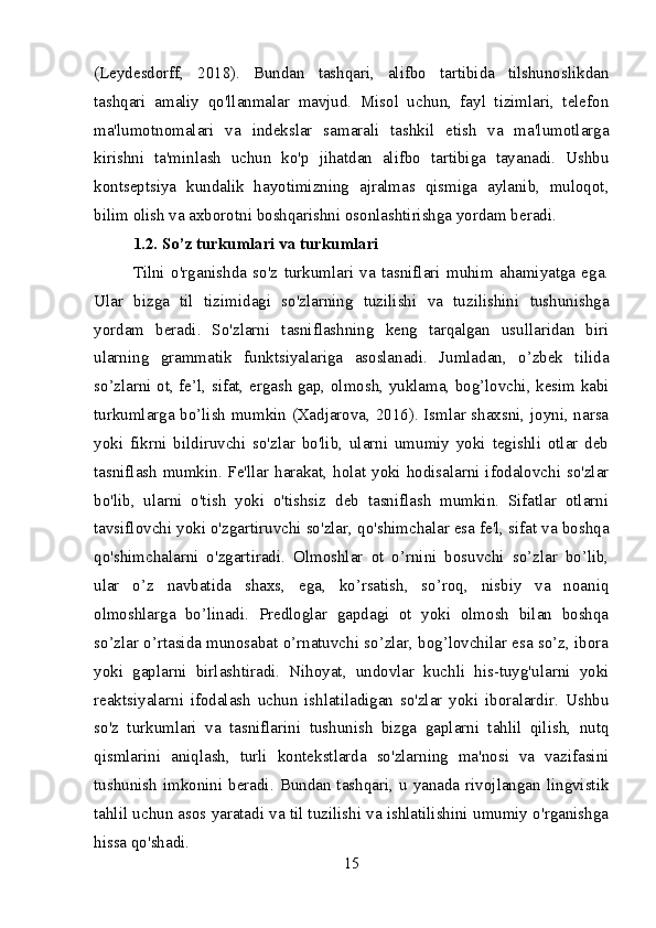 (Leydesdorff,   2018).   Bundan   tashqari,   alifbo   tartibida   tilshunoslikdan
tashqari   amaliy   qo'llanmalar   mavjud.   Misol   uchun,   fayl   tizimlari,   telefon
ma'lumotnomalari   va   indekslar   samarali   tashkil   etish   va   ma'lumotlarga
kirishni   ta'minlash   uchun   ko'p   jihatdan   alifbo   tartibiga   tayanadi.   Ushbu
kontseptsiya   kundalik   hayotimizning   ajralmas   qismiga   aylanib,   muloqot,
bilim olish va axborotni boshqarishni osonlashtirishga yordam beradi.
1.2. So’z turkumlari va turkumlari
Tilni   o'rganishda   so'z   turkumlari   va   tasniflari   muhim   ahamiyatga   ega.
Ular   bizga   til   tizimidagi   so'zlarning   tuzilishi   va   tuzilishini   tushunishga
yordam   beradi.   So'zlarni   tasniflashning   keng   tarqalgan   usullaridan   biri
ularning   grammatik   funktsiyalariga   asoslanadi.   Jumladan,   o’zbek   tilida
so’zlarni ot, fe’l, sifat, ergash gap, olmosh, yuklama, bog’lovchi, kesim kabi
turkumlarga bo’lish mumkin (Xadjarova, 2016). Ismlar shaxsni, joyni, narsa
yoki   fikrni   bildiruvchi   so'zlar   bo'lib,   ularni   umumiy   yoki   tegishli   otlar   deb
tasniflash mumkin. Fe'llar harakat, holat yoki hodisalarni ifodalovchi so'zlar
bo'lib,   ularni   o'tish   yoki   o'tishsiz   deb   tasniflash   mumkin.   Sifatlar   otlarni
tavsiflovchi yoki o'zgartiruvchi so'zlar, qo'shimchalar esa fe'l, sifat va boshqa
qo'shimchalarni   o'zgartiradi.   Olmoshlar   ot   o’rnini   bosuvchi   so’zlar   bo’lib,
ular   o’z   navbatida   shaxs,   ega,   ko’rsatish,   so’roq,   nisbiy   va   noaniq
olmoshlarga   bo’linadi.   Predloglar   gapdagi   ot   yoki   olmosh   bilan   boshqa
so’zlar o’rtasida munosabat o’rnatuvchi so’zlar, bog’lovchilar esa so’z, ibora
yoki   gaplarni   birlashtiradi.   Nihoyat,   undovlar   kuchli   his-tuyg'ularni   yoki
reaktsiyalarni   ifodalash   uchun   ishlatiladigan   so'zlar   yoki   iboralardir.   Ushbu
so'z   turkumlari   va   tasniflarini   tushunish   bizga   gaplarni   tahlil   qilish,   nutq
qismlarini   aniqlash,   turli   kontekstlarda   so'zlarning   ma'nosi   va   vazifasini
tushunish  imkonini beradi. Bundan tashqari, u  yanada  rivojlangan lingvistik
tahlil uchun asos yaratadi va til tuzilishi va ishlatilishini umumiy o'rganishga
hissa qo'shadi.
15