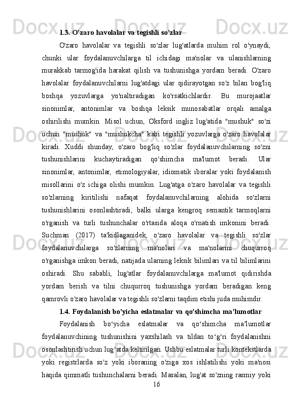 1.3. O’zaro havolalar va tegishli so’zlar
O'zaro   havolalar   va   tegishli   so'zlar   lug'atlarda   muhim   rol   o'ynaydi,
chunki   ular   foydalanuvchilarga   til   ichidagi   ma'nolar   va   ulanishlarning
murakkab   tarmog'ida   harakat   qilish   va   tushunishga   yordam   beradi.   O'zaro
havolalar   foydalanuvchilarni   lug'atdagi   ular   qidirayotgan   so'z   bilan   bog'liq
boshqa   yozuvlarga   yo'naltiradigan   ko'rsatkichlardir.   Bu   murojaatlar
sinonimlar,   antonimlar   va   boshqa   leksik   munosabatlar   orqali   amalga
oshirilishi   mumkin.   Misol   uchun,   Oksford   ingliz   lug'atida   "mushuk"   so'zi
uchun   "mushuk"   va   "mushukcha"   kabi   tegishli   yozuvlarga   o'zaro   havolalar
kiradi.   Xuddi   shunday,   o'zaro   bog'liq   so'zlar   foydalanuvchilarning   so'zni
tushunishlarini   kuchaytiradigan   qo'shimcha   ma'lumot   beradi.   Ular
sinonimlar,   antonimlar,   etimologiyalar,   idiomatik   iboralar   yoki   foydalanish
misollarini   o'z   ichiga   olishi   mumkin.   Lug'atga   o'zaro   havolalar   va   tegishli
so'zlarning   kiritilishi   nafaqat   foydalanuvchilarning   alohida   so'zlarni
tushunishlarini   osonlashtiradi,   balki   ularga   kengroq   semantik   tarmoqlarni
o'rganish   va   turli   tushunchalar   o'rtasida   aloqa   o'rnatish   imkonini   beradi.
Suchman   (2017)   ta'kidlaganidek,   o'zaro   havolalar   va   tegishli   so'zlar
foydalanuvchilarga   so'zlarning   ma'nolari   va   ma'nolarini   chuqurroq
o'rganishga imkon beradi, natijada ularning leksik bilimlari va til bilimlarini
oshiradi.   Shu   sababli,   lug'atlar   foydalanuvchilarga   ma'lumot   qidirishda
yordam   berish   va   tilni   chuqurroq   tushunishga   yordam   beradigan   keng
qamrovli o'zaro havolalar va tegishli so'zlarni taqdim etishi juda muhimdir.
1.4. Foydalanish bo'yicha eslatmalar va qo'shimcha ma'lumotlar
Foydalanish   bo yicha   eslatmalar   va   qo shimcha   ma lumotlarʻ ʻ ʼ
foydalanuvchining   tushunishini   yaxshilash   va   tildan   to g ri   foydalanishni	
ʻ ʻ
osonlashtirish uchun lug atda keltirilgan. Ushbu eslatmalar turli kontekstlarda	
ʻ
yoki   registrlarda   so'z   yoki   iboraning   o'ziga   xos   ishlatilishi   yoki   ma'nosi
haqida qimmatli tushunchalarni beradi. Masalan, lug'at so'zning rasmiy yoki
16