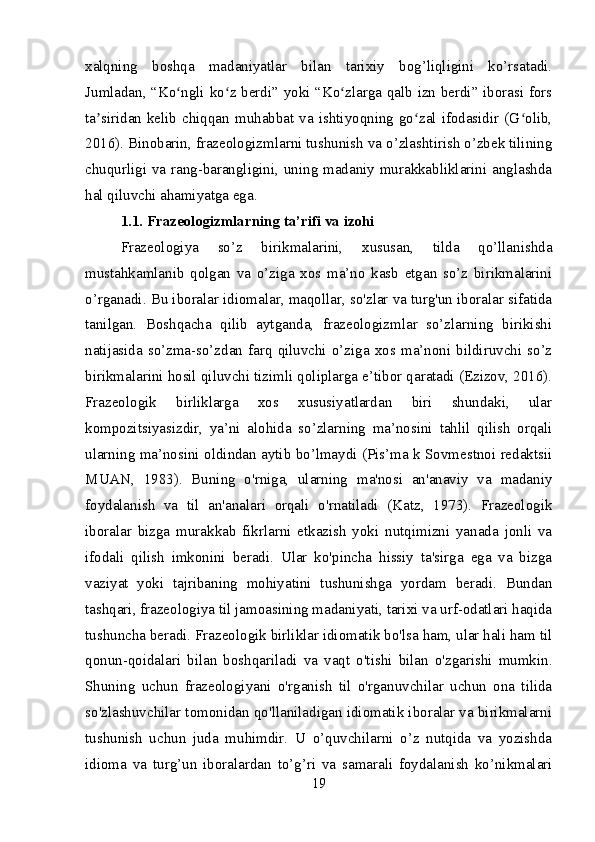 xalqning   boshqa   madaniyatlar   bilan   tarixiy   bog’liqligini   ko’rsatadi.
Jumladan, “Ko ngli ko z berdi” yoki “Ko zlarga qalb izn berdi” iborasi forsʻ ʻ ʻ
ta siridan  kelib  chiqqan  muhabbat  va  ishtiyoqning  go zal  ifodasidir  (G olib,	
ʼ ʻ ʻ
2016). Binobarin, frazeologizmlarni tushunish va o’zlashtirish o’zbek tilining
chuqurligi va rang-barangligini, uning madaniy murakkabliklarini anglashda
hal qiluvchi ahamiyatga ega.
1.1. Frazeologizmlarning ta’rifi va izohi
Frazeologiya   so’z   birikmalarini,   xususan,   tilda   qo’llanishda
mustahkamlanib   qolgan   va   o’ziga   xos   ma’no   kasb   etgan   so’z   birikmalarini
o’rganadi. Bu iboralar idiomalar, maqollar, so'zlar va turg'un iboralar sifatida
tanilgan.   Boshqacha   qilib   aytganda,   frazeologizmlar   so’zlarning   birikishi
natijasida  so’zma-so’zdan   farq   qiluvchi   o’ziga  xos  ma’noni  bildiruvchi  so’z
birikmalarini hosil qiluvchi tizimli qoliplarga e’tibor qaratadi (Ezizov, 2016).
Frazeologik   birliklarga   xos   xususiyatlardan   biri   shundaki,   ular
kompozitsiyasizdir,   ya’ni   alohida   so’zlarning   ma’nosini   tahlil   qilish   orqali
ularning ma’nosini oldindan aytib bo’lmaydi (Pis’ma k Sovmestnoi redaktsii
MUAN,   1983).   Buning   o'rniga,   ularning   ma'nosi   an'anaviy   va   madaniy
foydalanish   va   til   an'analari   orqali   o'rnatiladi   (Katz,   1973).   Frazeologik
iboralar   bizga   murakkab   fikrlarni   etkazish   yoki   nutqimizni   yanada   jonli   va
ifodali   qilish   imkonini   beradi.   Ular   ko'pincha   hissiy   ta'sirga   ega   va   bizga
vaziyat   yoki   tajribaning   mohiyatini   tushunishga   yordam   beradi.   Bundan
tashqari, frazeologiya til jamoasining madaniyati, tarixi va urf-odatlari haqida
tushuncha beradi. Frazeologik birliklar idiomatik bo'lsa ham, ular hali ham til
qonun-qoidalari   bilan   boshqariladi   va   vaqt   o'tishi   bilan   o'zgarishi   mumkin.
Shuning   uchun   frazeologiyani   o'rganish   til   o'rganuvchilar   uchun   ona   tilida
so'zlashuvchilar tomonidan qo'llaniladigan idiomatik iboralar va birikmalarni
tushunish   uchun   juda   muhimdir.   U   o’quvchilarni   o’z   nutqida   va   yozishda
idioma   va   turg’un   iboralardan   to’g’ri   va   samarali   foydalanish   ko’nikmalari
19