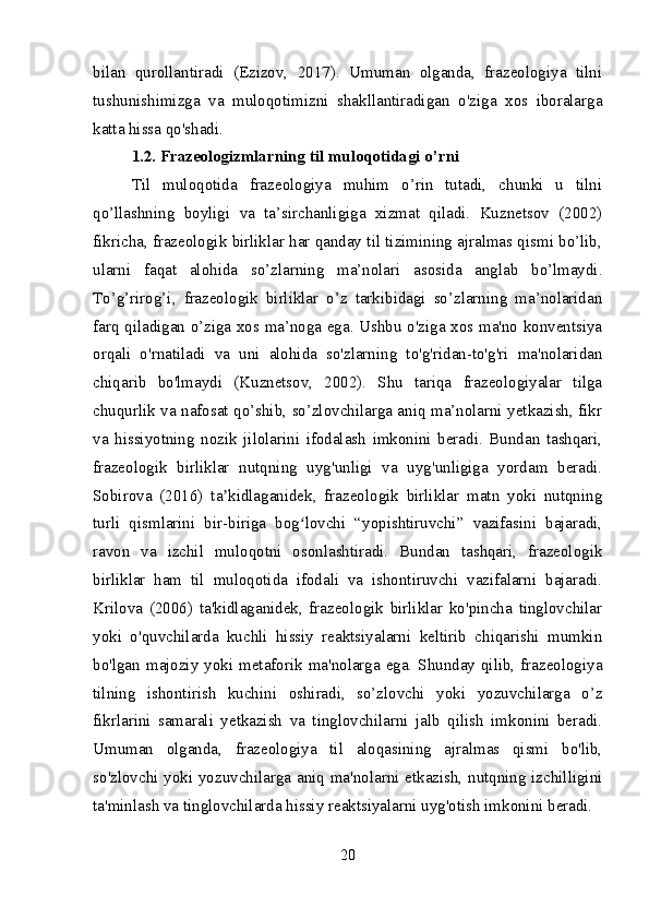 bilan   qurollantiradi   (Ezizov,   2017).   Umuman   olganda,   frazeologiya   tilni
tushunishimizga   va   muloqotimizni   shakllantiradigan   o'ziga   xos   iboralarga
katta hissa qo'shadi.
1.2. Frazeologizmlarning til muloqotidagi o’rni
Til   muloqotida   frazeologiya   muhim   o’rin   tutadi,   chunki   u   tilni
qo’llashning   boyligi   va   ta’sirchanligiga   xizmat   qiladi.   Kuznetsov   (2002)
fikricha, frazeologik birliklar har qanday til tizimining ajralmas qismi bo’lib,
ularni   faqat   alohida   so’zlarning   ma’nolari   asosida   anglab   bo’lmaydi.
To’g’rirog’i,   frazeologik   birliklar   o’z   tarkibidagi   so’zlarning   ma’nolaridan
farq qiladigan o’ziga xos ma’noga ega. Ushbu o'ziga xos ma'no konventsiya
orqali   o'rnatiladi   va   uni   alohida   so'zlarning   to'g'ridan-to'g'ri   ma'nolaridan
chiqarib   bo'lmaydi   (Kuznetsov,   2002).   Shu   tariqa   frazeologiyalar   tilga
chuqurlik va nafosat qo’shib, so’zlovchilarga aniq ma’nolarni yetkazish, fikr
va   hissiyotning   nozik   jilolarini   ifodalash   imkonini   beradi.   Bundan   tashqari,
frazeologik   birliklar   nutqning   uyg'unligi   va   uyg'unligiga   yordam   beradi.
Sobirova   (2016)   ta kidlaganidek,   frazeologik   birliklar   matn   yoki   nutqningʼ
turli   qismlarini   bir-biriga   bog lovchi   “yopishtiruvchi”   vazifasini   bajaradi,	
ʻ
ravon   va   izchil   muloqotni   osonlashtiradi.   Bundan   tashqari,   frazeologik
birliklar   ham   til   muloqotida   ifodali   va   ishontiruvchi   vazifalarni   bajaradi.
Krilova   (2006)   ta'kidlaganidek,   frazeologik   birliklar   ko'pincha   tinglovchilar
yoki   o'quvchilarda   kuchli   hissiy   reaktsiyalarni   keltirib   chiqarishi   mumkin
bo'lgan majoziy yoki metaforik ma'nolarga ega. Shunday qilib, frazeologiya
tilning   ishontirish   kuchini   oshiradi,   so’zlovchi   yoki   yozuvchilarga   o’z
fikrlarini   samarali   yetkazish   va   tinglovchilarni   jalb   qilish   imkonini   beradi.
Umuman   olganda,   frazeologiya   til   aloqasining   ajralmas   qismi   bo'lib,
so'zlovchi yoki yozuvchilarga aniq ma'nolarni etkazish, nutqning izchilligini
ta'minlash va tinglovchilarda hissiy reaktsiyalarni uyg'otish imkonini beradi.
20