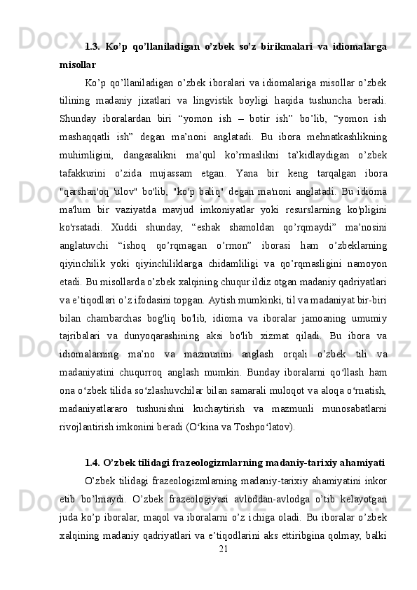1.3.   Ko’p   qo’llaniladigan   o’zbek   so’z   birikmalari   va   idiomalarga
misollar
Ko’p   qo’llaniladigan   o’zbek   iboralari   va   idiomalariga   misollar   o’zbek
tilining   madaniy   jixatlari   va   lingvistik   boyligi   haqida   tushuncha   beradi.
Shunday   iboralardan   biri   “yomon   ish   –   botir   ish”   bo’lib,   “yomon   ish
mashaqqatli   ish”   degan   ma’noni   anglatadi.   Bu   ibora   mehnatkashlikning
muhimligini,   dangasalikni   ma’qul   ko’rmaslikni   ta’kidlaydigan   o’zbek
tafakkurini   o’zida   mujassam   etgan.   Yana   bir   keng   tarqalgan   ibora
"qarshan'oq   'ulov"   bo'lib,   "ko'p   baliq"   degan   ma'noni   anglatadi.   Bu   idioma
ma'lum   bir   vaziyatda   mavjud   imkoniyatlar   yoki   resurslarning   ko'pligini
ko'rsatadi.   Xuddi   shunday,   “eshak   shamoldan   qo’rqmaydi”   ma’nosini
anglatuvchi   “ishoq   qo’rqmagan   o’rmon”   iborasi   ham   o’zbeklarning
qiyinchilik   yoki   qiyinchiliklarga   chidamliligi   va   qo’rqmasligini   namoyon
etadi. Bu misollarda o’zbek xalqining chuqur ildiz otgan madaniy qadriyatlari
va e’tiqodlari o’z ifodasini topgan. Aytish mumkinki, til va madaniyat bir-biri
bilan   chambarchas   bog'liq   bo'lib,   idioma   va   iboralar   jamoaning   umumiy
tajribalari   va   dunyoqarashining   aksi   bo'lib   xizmat   qiladi.   Bu   ibora   va
idiomalarning   ma’no   va   mazmunini   anglash   orqali   o’zbek   tili   va
madaniyatini   chuqurroq   anglash   mumkin.   Bunday   iboralarni   qo llash   hamʻ
ona o zbek tilida so zlashuvchilar bilan samarali muloqot va aloqa o rnatish,	
ʻ ʻ ʻ
madaniyatlararo   tushunishni   kuchaytirish   va   mazmunli   munosabatlarni
rivojlantirish imkonini beradi (O kina va Toshpo latov).	
ʻ ʻ
1.4. O’zbek tilidagi frazeologizmlarning madaniy-tarixiy ahamiyati
O’zbek tilidagi frazeologizmlarning madaniy-tarixiy ahamiyatini inkor
etib   bo’lmaydi.   O’zbek   frazeologiyasi   avloddan-avlodga   o’tib   kelayotgan
juda   ko’p   iboralar,   maqol   va   iboralarni   o’z   ichiga   oladi.   Bu   iboralar   o’zbek
xalqining madaniy qadriyatlari va e’tiqodlarini aks ettiribgina qolmay, balki
21