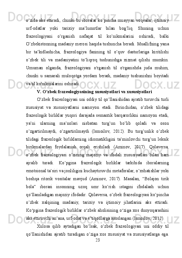 o’zida aks ettiradi, chunki bu iboralar ko’pincha muayyan voqealar, ijtimoiy
urf-odatlar   yoki   tarixiy   ma’lumotlar   bilan   bog’liq.   Shuning   uchun
frazeologiyani   o’rganish   nafaqat   til   ko’nikmalarini   oshiradi,   balki
O’zbekistonning madaniy merosi haqida tushuncha beradi. Muallifning yana
bir   ta’kidlashicha,   frazeologiya   fanining   til   o’quv   dasturlariga   kiritilishi
o’zbek   tili   va   madaniyatini   to’liqroq   tushunishga   xizmat   qilishi   mumkin.
Umuman   olganda,   frazeologiyani   o'rganish   til   o'rganishda   juda   muhim,
chunki   u   samarali   muloqotga   yordam   beradi,   madaniy   tushunishni   boyitadi
va til ko'nikmalarini oshiradi.
V. O’zbek frazeologiyasining xususiyatlari va xususiyatlari
O’zbek frazeologiyasi uni oddiy til qo’llanishidan ajratib turuvchi turli
xususiyat   va   xususiyatlarni   namoyon   etadi.   Birinchidan,   o’zbek   tilidagi
frazeologik   birliklar   yuqori   darajada   semantik   barqarorlikni   namoyon   etadi,
ya’ni   ularning   ma’nolari   nisbatan   turg’un   bo’lib   qoladi   va   oson
o’zgartirilmaydi,   o’zgartirilmaydi   (Ismoilov,   2012).   Bu   turg’unlik   o’zbek
tilidagi   frazeologik   birliklarning   idiomatikligini   ta’minlovchi   turg’un   leksik
birikmalardan   foydalanish   orqali   erishiladi   (Aminov,   2017).   Qolaversa,
o’zbek   frazeologiyasi   o’zining   majoziy   va   ifodali   xususiyatlari   bilan   ham
ajralib   turadi.   Ko’pgina   frazeologik   birliklar   tarkibida   iboralarning
emotsional ta’siri va jonliligini kuchaytiruvchi metaforalar, o’xshatishlar yoki
boshqa   ritorik   vositalar   mavjud   (Aminov,   2017).   Masalan,   “Bolajon   tirik
bola”   iborasi   insonning   uzoq   umr   ko’rish   istagini   ifodalash   uchun
qo’llaniladigan majoziy ifodadir. Qolaversa, o’zbek frazeologiyasi ko’pincha
o’zbek   xalqining   madaniy,   tarixiy   va   ijtimoiy   jihatlarini   aks   ettiradi.
Ko pgina frazeologik birliklar o zbek aholisining o ziga xos dunyoqarashiniʻ ʻ ʻ
aks ettiruvchi an ana, urf-odat va e tiqodlarga asoslangan (Ismoilov, 2012).	
ʼ ʼ
Xulosa   qilib   aytadigan   bo’lsak,   o’zbek   frazeologiyasi   uni   oddiy   til
qo’llanishidan   ajratib   turadigan   o’ziga   xos   xususiyat   va   xususiyatlarga   ega.
23