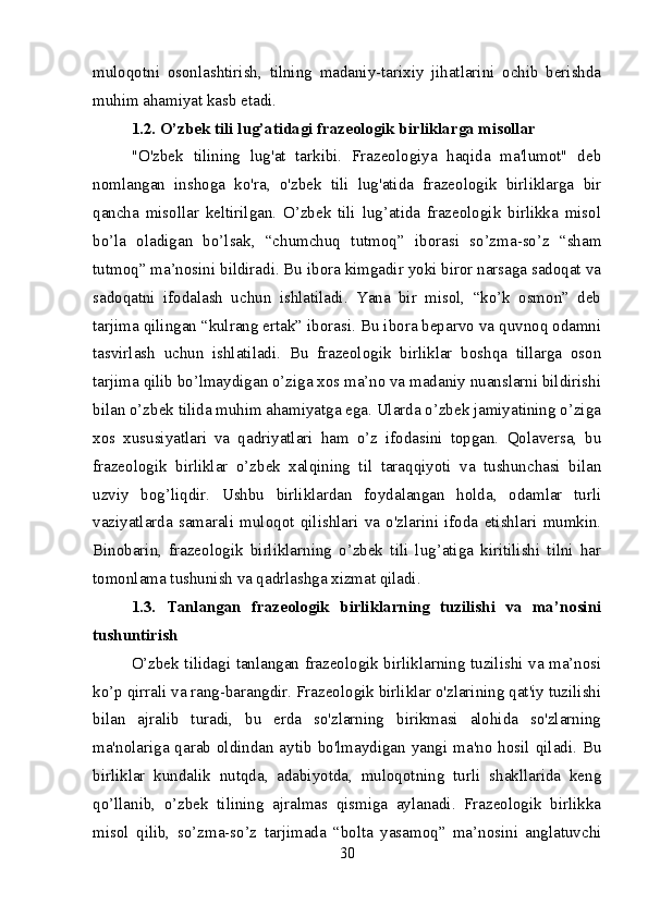 muloqotni   osonlashtirish,   tilning   madaniy-tarixiy   jihatlarini   ochib   berishda
muhim ahamiyat kasb etadi.
1.2. O’zbek tili lug’atidagi frazeologik birliklarga misollar
"O'zbek   tilining   lug'at   tarkibi.   Frazeologiya   haqida   ma'lumot"   deb
nomlangan   inshoga   ko'ra,   o'zbek   tili   lug'atida   frazeologik   birliklarga   bir
qancha   misollar   keltirilgan.   O’zbek   tili   lug’atida   frazeologik   birlikka   misol
bo’la   oladigan   bo’lsak,   “chumchuq   tutmoq”   iborasi   so’zma-so’z   “sham
tutmoq” ma’nosini bildiradi. Bu ibora kimgadir yoki biror narsaga sadoqat va
sadoqatni   ifodalash   uchun   ishlatiladi.   Yana   bir   misol,   “ko’k   osmon”   deb
tarjima qilingan “kulrang ertak” iborasi. Bu ibora beparvo va quvnoq odamni
tasvirlash   uchun   ishlatiladi.   Bu   frazeologik   birliklar   boshqa   tillarga   oson
tarjima qilib bo’lmaydigan o’ziga xos ma’no va madaniy nuanslarni bildirishi
bilan o’zbek tilida muhim ahamiyatga ega. Ularda o’zbek jamiyatining o’ziga
xos   xususiyatlari   va   qadriyatlari   ham   o’z   ifodasini   topgan.   Qolaversa,   bu
frazeologik   birliklar   o’zbek   xalqining   til   taraqqiyoti   va   tushunchasi   bilan
uzviy   bog’liqdir.   Ushbu   birliklardan   foydalangan   holda,   odamlar   turli
vaziyatlarda   samarali   muloqot   qilishlari   va   o'zlarini   ifoda   etishlari   mumkin.
Binobarin,   frazeologik   birliklarning   o’zbek   tili   lug’atiga   kiritilishi   tilni   har
tomonlama tushunish va qadrlashga xizmat qiladi.
1.3.   Tanlangan   frazeologik   birliklarning   tuzilishi   va   ma’nosini
tushuntirish
O’zbek tilidagi tanlangan frazeologik birliklarning tuzilishi va ma’nosi
ko’p qirrali va rang-barangdir. Frazeologik birliklar o'zlarining qat'iy tuzilishi
bilan   ajralib   turadi,   bu   erda   so'zlarning   birikmasi   alohida   so'zlarning
ma'nolariga qarab oldindan aytib bo'lmaydigan yangi ma'no hosil qiladi. Bu
birliklar   kundalik   nutqda,   adabiyotda,   muloqotning   turli   shakllarida   keng
qo’llanib,   o’zbek   tilining   ajralmas   qismiga   aylanadi.   Frazeologik   birlikka
misol   qilib,   so’zma-so’z   tarjimada   “bolta   yasamoq”   ma’nosini   anglatuvchi
30 