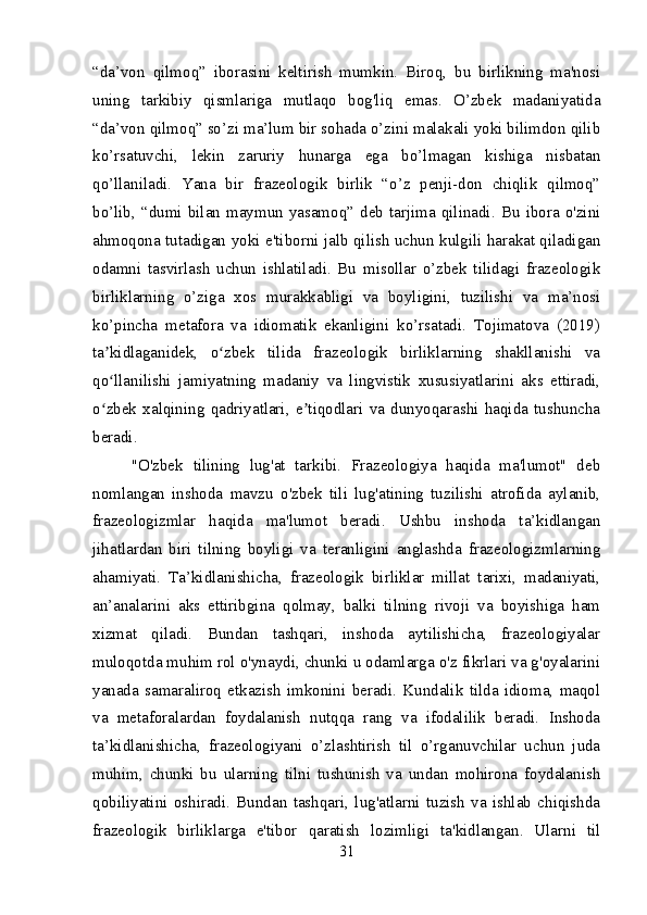 “da’von   qilmoq”   iborasini   keltirish   mumkin.   Biroq,   bu   birlikning   ma'nosi
uning   tarkibiy   qismlariga   mutlaqo   bog'liq   emas.   O’zbek   madaniyatida
“da’von qilmoq” so’zi ma’lum bir sohada o’zini malakali yoki bilimdon qilib
ko’rsatuvchi,   lekin   zaruriy   hunarga   ega   bo’lmagan   kishiga   nisbatan
qo’llaniladi.   Yana   bir   frazeologik   birlik   “o’z   penji-don   chiqlik   qilmoq”
bo’lib,  “dumi  bilan   maymun  yasamoq”   deb   tarjima   qilinadi.  Bu   ibora  o'zini
ahmoqona tutadigan yoki e'tiborni jalb qilish uchun kulgili harakat qiladigan
odamni   tasvirlash   uchun   ishlatiladi.   Bu   misollar   o’zbek   tilidagi   frazeologik
birliklarning   o’ziga   xos   murakkabligi   va   boyligini,   tuzilishi   va   ma’nosi
ko’pincha   metafora   va   idiomatik   ekanligini   ko’rsatadi.   Tojimatova   (2019)
ta kidlaganidek,   o zbek   tilida   frazeologik   birliklarning   shakllanishi   vaʼ ʻ
qo llanilishi   jamiyatning   madaniy   va   lingvistik   xususiyatlarini   aks   ettiradi,
ʻ
o zbek   xalqining   qadriyatlari,   e tiqodlari   va   dunyoqarashi   haqida   tushuncha
ʻ ʼ
beradi.
"O'zbek   tilining   lug'at   tarkibi.   Frazeologiya   haqida   ma'lumot"   deb
nomlangan   inshoda   mavzu   o'zbek   tili   lug'atining   tuzilishi   atrofida   aylanib,
frazeologizmlar   haqida   ma'lumot   beradi.   Ushbu   inshoda   ta’kidlangan
jihatlardan   biri   tilning   boyligi   va   teranligini   anglashda   frazeologizmlarning
ahamiyati.   Ta’kidlanishicha,   frazeologik   birliklar   millat   tarixi,   madaniyati,
an’analarini   aks   ettiribgina   qolmay,   balki   tilning   rivoji   va   boyishiga   ham
xizmat   qiladi.   Bundan   tashqari,   inshoda   aytilishicha,   frazeologiyalar
muloqotda muhim rol o'ynaydi, chunki u odamlarga o'z fikrlari va g'oyalarini
yanada   samaraliroq   etkazish   imkonini   beradi.   Kundalik   tilda   idioma,   maqol
va   metaforalardan   foydalanish   nutqqa   rang   va   ifodalilik   beradi.   Inshoda
ta’kidlanishicha,   frazeologiyani   o’zlashtirish   til   o’rganuvchilar   uchun   juda
muhim,   chunki   bu   ularning   tilni   tushunish   va   undan   mohirona   foydalanish
qobiliyatini   oshiradi.   Bundan   tashqari,   lug'atlarni   tuzish   va   ishlab   chiqishda
frazeologik   birliklarga   e'tibor   qaratish   lozimligi   ta'kidlangan.   Ularni   til
31