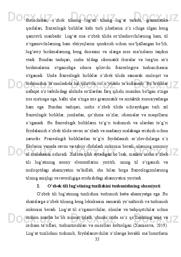 Birinchidan,   o’zbek   tilining   lug’ati   tilning   lug’at   tarkibi,   grammatika
qoidalari,   frazeologik   birliklar   kabi   turli   jihatlarini   o’z   ichiga   olgan   keng
qamrovli   manbadir.   Lug at   ona   o zbek   tilida   so zlashuvchilarning   ham,   tilʻ ʻ ʻ
o rganuvchilarning   ham   ehtiyojlarini   qondirish   uchun   mo ljallangan   bo lib,	
ʻ ʻ ʻ
lug aviy   birikmalarning   keng   doirasini   va   ularga   mos   ma nolarni   taqdim	
ʻ ʼ
etadi.   Bundan   tashqari,   insho   tildagi   idiomatik   iboralar   va   turg'un   so'z
birikmalarini   o'rganishga   ishora   qiluvchi   frazeologiya   tushunchasini
o'rganadi.   Unda   frazeologik   birliklar   o’zbek   tilida   samarali   muloqot   va
tushunishni   ta’minlashda   hal   qiluvchi   rol   o’ynashi   ta’kidlanadi.   Bu   birliklar
nafaqat o'z tarkibidagi alohida so'zlardan farq qilishi mumkin bo'lgan o'ziga
xos ma'noga ega, balki ular o'ziga xos grammatik va sintaktik xususiyatlarga
ham   ega.   Bundan   tashqari,   insho   o’zbek   tilida   uchraydigan   turli   xil
frazeologik   birliklar,   jumladan,   qo’shma   so’zlar,   idiomalar   va   maqollarni
o’rganadi.   Bu   frazeologik   birliklarni   to’g’ri   tushunish   va   ulardan   to’g’ri
foydalanish o’zbek tilida ravon so’zlash va madaniy malakaga erishish uchun
zarurdir.   Frazeologik   birliklardan   to’g’ri   foydalanish   so’zlovchilarga   o’z
fikrlarini yanada ravon va tabiiy ifodalash imkonini beradi, ularning umumiy
til malakasini oshiradi. Xulosa qilib aytadigan bo’lsak, mazkur insho o’zbek
tili   lug’atining   asosiy   elementlarini   yoritib,   uning   til   o’rganish   va
muloqotdagi   ahamiyatini   ta’kidlab,   shu   bilan   birga   frazeologizmlarning
tilning aniqligi va ravonligiga erishishdagi ahamiyatini yoritadi.
2. O’zbek tili lug’atining tuzilishini tushunishning ahamiyati
O’zbek   tili   lug’atining   tuzilishini   tushunish   katta   ahamiyatga   ega.   Bu
shaxslarga o’zbek tilining keng leksikasini samarali yo’naltirish va tushunish
imkonini   beradi.   Lug’at   til   o’rganuvchilar,   olimlar   va   tadqiqotchilar   uchun
muhim   manba   bo’lib   xizmat   qiladi,   chunki   unda   so’z   qo’llashning   aniq   va
ixcham   ta’riflari,   tushuntirishlari   va   misollari   keltirilgan   (Xamisova,   2019).
Lug’at tuzilishini tushunib, foydalanuvchilar o’zlariga kerakli ma’lumotlarni
33 