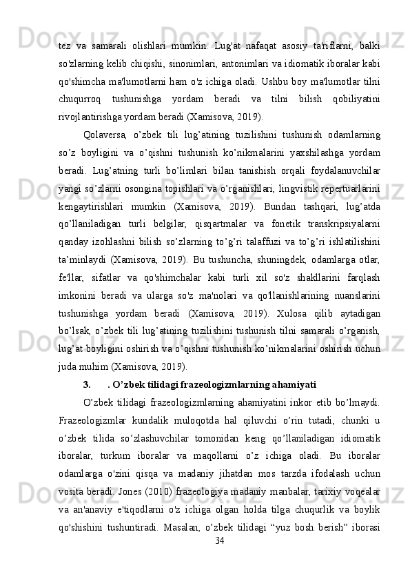 tez   va   samarali   olishlari   mumkin.   Lug'at   nafaqat   asosiy   ta'riflarni,   balki
so'zlarning kelib chiqishi, sinonimlari, antonimlari va idiomatik iboralar kabi
qo'shimcha ma'lumotlarni ham o'z ichiga oladi. Ushbu  boy ma'lumotlar tilni
chuqurroq   tushunishga   yordam   beradi   va   tilni   bilish   qobiliyatini
rivojlantirishga yordam beradi (Xamisova, 2019).
Qolaversa,   o’zbek   tili   lug’atining   tuzilishini   tushunish   odamlarning
so’z   boyligini   va   o’qishni   tushunish   ko’nikmalarini   yaxshilashga   yordam
beradi.   Lug’atning   turli   bo’limlari   bilan   tanishish   orqali   foydalanuvchilar
yangi so’zlarni osongina topishlari va o’rganishlari, lingvistik repertuarlarini
kengaytirishlari   mumkin   (Xamisova,   2019).   Bundan   tashqari,   lug’atda
qo’llaniladigan   turli   belgilar,   qisqartmalar   va   fonetik   transkripsiyalarni
qanday   izohlashni   bilish   so’zlarning   to’g’ri   talaffuzi   va   to’g’ri   ishlatilishini
ta’minlaydi   (Xamisova,   2019).   Bu   tushuncha,   shuningdek,   odamlarga   otlar,
fe'llar,   sifatlar   va   qo'shimchalar   kabi   turli   xil   so'z   shakllarini   farqlash
imkonini   beradi   va   ularga   so'z   ma'nolari   va   qo'llanishlarining   nuanslarini
tushunishga   yordam   beradi   (Xamisova,   2019).   Xulosa   qilib   aytadigan
bo’lsak,   o’zbek   tili   lug’atining   tuzilishini   tushunish   tilni   samarali   o’rganish,
lug’at boyligini oshirish va o’qishni tushunish ko’nikmalarini oshirish uchun
juda muhim (Xamisova, 2019).
3. . O’zbek tilidagi frazeologizmlarning ahamiyati
O’zbek   tilidagi   frazeologizmlarning   ahamiyatini   inkor   etib   bo’lmaydi.
Frazeologizmlar   kundalik   muloqotda   hal   qiluvchi   o’rin   tutadi,   chunki   u
o’zbek   tilida   so’zlashuvchilar   tomonidan   keng   qo’llaniladigan   idiomatik
iboralar,   turkum   iboralar   va   maqollarni   o’z   ichiga   oladi.   Bu   iboralar
odamlarga   o'zini   qisqa   va   madaniy   jihatdan   mos   tarzda   ifodalash   uchun
vosita beradi. Jones (2010) frazeologiya madaniy manbalar, tarixiy voqealar
va   an'anaviy   e'tiqodlarni   o'z   ichiga   olgan   holda   tilga   chuqurlik   va   boylik
qo'shishini   tushuntiradi.   Masalan,   o’zbek   tilidagi   “yuz   bosh   berish”   iborasi
34 