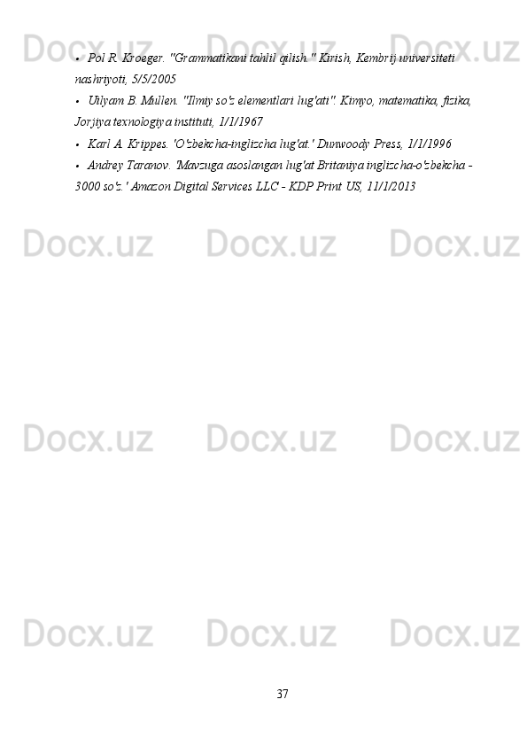 Pol R. Kroeger. "Grammatikani tahlil qilish."  Kirish, Kembrij universiteti 
nashriyoti, 5/5/2005

Uilyam B. Mullen. "Ilmiy so'z elementlari lug'ati". Kimyo, matematika, fizika, 
Jorjiya texnologiya instituti, 1/1/1967

Karl A. Krippes. 'O'zbekcha-inglizcha lug'at.'  Dunwoody Press, 1/1/1996

Andrey Taranov. 'Mavzuga asoslangan lug'at Britaniya inglizcha-o'zbekcha - 
3000 so'z.' Amazon Digital Services LLC - KDP Print US, 11/1/2013
37 