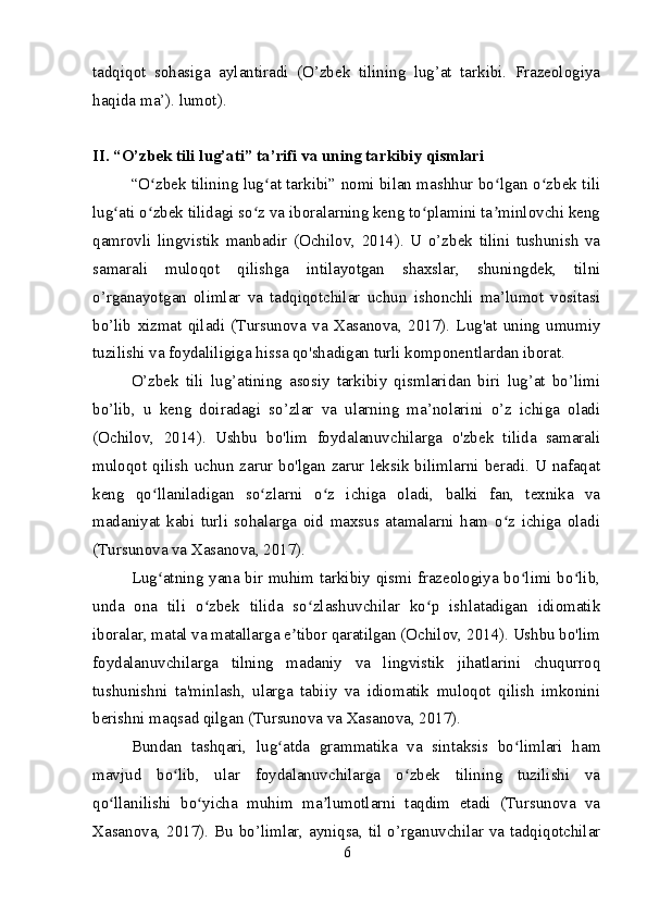 tadqiqot   sohasiga   aylantiradi   (O’zbek   tilining   lug’at   tarkibi.   Frazeologiya
haqida ma’). lumot).
II. “O’zbek tili lug’ati” ta’rifi va uning tarkibiy qismlari
“O zbek tilining lug at tarkibi” nomi bilan mashhur bo lgan o zbek tiliʻ ʻ ʻ ʻ
lug ati o zbek tilidagi so z va iboralarning keng to plamini ta minlovchi keng	
ʻ ʻ ʻ ʻ ʼ
qamrovli   lingvistik   manbadir   (Ochilov,   2014).   U   o’zbek   tilini   tushunish   va
samarali   muloqot   qilishga   intilayotgan   shaxslar,   shuningdek,   tilni
o’rganayotgan   olimlar   va   tadqiqotchilar   uchun   ishonchli   ma’lumot   vositasi
bo’lib   xizmat   qiladi   (Tursunova   va   Xasanova,   2017).   Lug'at   uning   umumiy
tuzilishi va foydaliligiga hissa qo'shadigan turli komponentlardan iborat.
O’zbek   tili   lug’atining   asosiy   tarkibiy   qismlaridan   biri   lug’at   bo’limi
bo’lib,   u   keng   doiradagi   so’zlar   va   ularning   ma’nolarini   o’z   ichiga   oladi
(Ochilov,   2014).   Ushbu   bo'lim   foydalanuvchilarga   o'zbek   tilida   samarali
muloqot qilish uchun zarur bo'lgan zarur leksik bilimlarni beradi. U nafaqat
keng   qo llaniladigan   so zlarni   o z   ichiga   oladi,   balki   fan,   texnika   va	
ʻ ʻ ʻ
madaniyat   kabi   turli   sohalarga   oid   maxsus   atamalarni   ham   o z   ichiga   oladi	
ʻ
(Tursunova va Xasanova, 2017).
Lug atning yana bir muhim tarkibiy qismi frazeologiya bo limi bo lib,	
ʻ ʻ ʻ
unda   ona   tili   o zbek   tilida   so zlashuvchilar   ko p   ishlatadigan   idiomatik	
ʻ ʻ ʻ
iboralar, matal va matallarga e tibor qaratilgan (Ochilov, 2014). Ushbu bo'lim	
ʼ
foydalanuvchilarga   tilning   madaniy   va   lingvistik   jihatlarini   chuqurroq
tushunishni   ta'minlash,   ularga   tabiiy   va   idiomatik   muloqot   qilish   imkonini
berishni maqsad qilgan (Tursunova va Xasanova, 2017).
Bundan   tashqari,   lug atda   grammatika   va   sintaksis   bo limlari   ham	
ʻ ʻ
mavjud   bo lib,   ular   foydalanuvchilarga   o zbek   tilining   tuzilishi   va	
ʻ ʻ
qo llanilishi   bo yicha   muhim   ma lumotlarni   taqdim   etadi   (Tursunova   va	
ʻ ʻ ʼ
Xasanova, 2017). Bu bo’limlar, ayniqsa, til o’rganuvchilar va tadqiqotchilar
6 