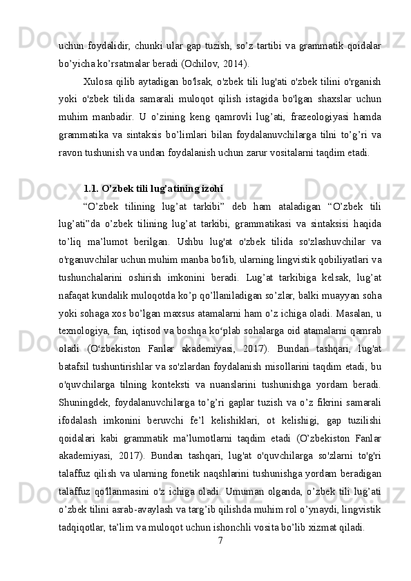 uchun   foydalidir,  chunki  ular   gap   tuzish,  so’z  tartibi  va  grammatik  qoidalar
bo’yicha ko’rsatmalar beradi (Ochilov, 2014).
Xulosa qilib aytadigan bo'lsak, o'zbek tili lug'ati o'zbek tilini o'rganish
yoki   o'zbek   tilida   samarali   muloqot   qilish   istagida   bo'lgan   shaxslar   uchun
muhim   manbadir.   U   o’zining   keng   qamrovli   lug’ati,   frazeologiyasi   hamda
grammatika   va   sintaksis   bo’limlari   bilan   foydalanuvchilarga   tilni   to’g’ri   va
ravon tushunish va undan foydalanish uchun zarur vositalarni taqdim etadi.
1.1. O’zbek tili lug’atining izohi
“O’zbek   tilining   lug’at   tarkibi”   deb   ham   ataladigan   “O’zbek   tili
lug’ati”da   o’zbek   tilining   lug’at   tarkibi,   grammatikasi   va   sintaksisi   haqida
to’liq   ma’lumot   berilgan.   Ushbu   lug'at   o'zbek   tilida   so'zlashuvchilar   va
o'rganuvchilar uchun muhim manba bo'lib, ularning lingvistik qobiliyatlari va
tushunchalarini   oshirish   imkonini   beradi.   Lug’at   tarkibiga   kelsak,   lug’at
nafaqat kundalik muloqotda ko’p qo’llaniladigan so’zlar, balki muayyan soha
yoki sohaga xos bo’lgan maxsus atamalarni ham o’z ichiga oladi. Masalan, u
texnologiya, fan, iqtisod va boshqa ko plab sohalarga oid atamalarni qamrabʻ
oladi   (O zbekiston   Fanlar   akademiyasi,   2017).   Bundan   tashqari,   lug'at	
ʻ
batafsil tushuntirishlar va so'zlardan foydalanish misollarini taqdim etadi, bu
o'quvchilarga   tilning   konteksti   va   nuanslarini   tushunishga   yordam   beradi.
Shuningdek,   foydalanuvchilarga   to’g’ri   gaplar   tuzish   va   o’z   fikrini   samarali
ifodalash   imkonini   beruvchi   fe’l   kelishiklari,   ot   kelishigi,   gap   tuzilishi
qoidalari   kabi   grammatik   ma’lumotlarni   taqdim   etadi   (O’zbekiston   Fanlar
akademiyasi,   2017).   Bundan   tashqari,   lug'at   o'quvchilarga   so'zlarni   to'g'ri
talaffuz qilish va ularning fonetik naqshlarini tushunishga yordam beradigan
talaffuz   qo'llanmasini   o'z   ichiga   oladi.   Umuman   olganda,   o’zbek   tili   lug’ati
o’zbek tilini asrab-avaylash va targ’ib qilishda muhim rol o’ynaydi, lingvistik
tadqiqotlar, ta’lim va muloqot uchun ishonchli vosita bo’lib xizmat qiladi.
7