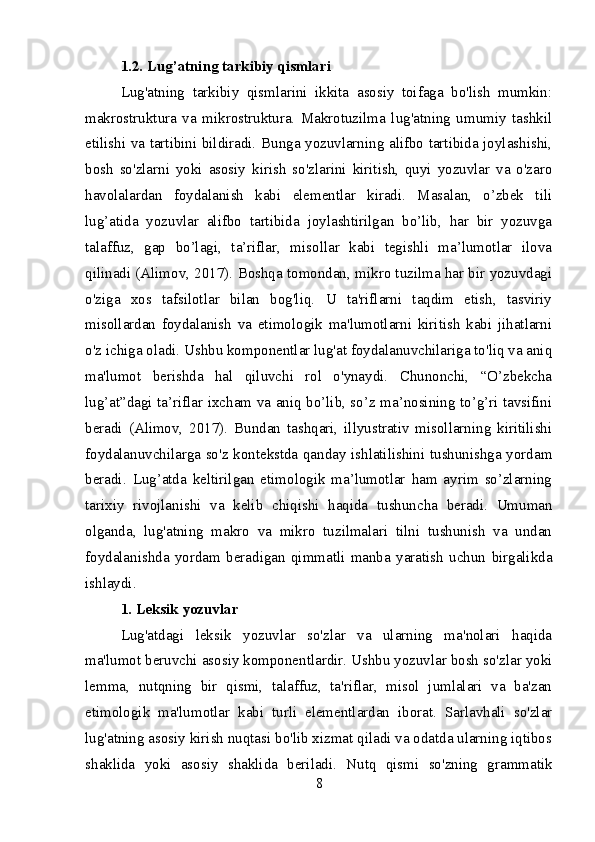 1.2. Lug’atning tarkibiy qismlari
Lug'atning   tarkibiy   qismlarini   ikkita   asosiy   toifaga   bo'lish   mumkin:
makrostruktura   va   mikrostruktura.   Makrotuzilma   lug'atning   umumiy   tashkil
etilishi va tartibini bildiradi. Bunga yozuvlarning alifbo tartibida joylashishi,
bosh   so'zlarni   yoki   asosiy   kirish   so'zlarini   kiritish,   quyi   yozuvlar   va   o'zaro
havolalardan   foydalanish   kabi   elementlar   kiradi.   Masalan,   o’zbek   tili
lug’atida   yozuvlar   alifbo   tartibida   joylashtirilgan   bo’lib,   har   bir   yozuvga
talaffuz,   gap   bo’lagi,   ta’riflar,   misollar   kabi   tegishli   ma’lumotlar   ilova
qilinadi (Alimov, 2017). Boshqa tomondan, mikro tuzilma har bir yozuvdagi
o'ziga   xos   tafsilotlar   bilan   bog'liq.   U   ta'riflarni   taqdim   etish,   tasviriy
misollardan   foydalanish   va   etimologik   ma'lumotlarni   kiritish   kabi   jihatlarni
o'z ichiga oladi. Ushbu komponentlar lug'at foydalanuvchilariga to'liq va aniq
ma'lumot   berishda   hal   qiluvchi   rol   o'ynaydi.   Chunonchi,   “O’zbekcha
lug’at”dagi ta’riflar ixcham va aniq bo’lib, so’z ma’nosining to’g’ri tavsifini
beradi   (Alimov,   2017).   Bundan   tashqari,   illyustrativ   misollarning   kiritilishi
foydalanuvchilarga so'z kontekstda qanday ishlatilishini tushunishga yordam
beradi.   Lug’atda   keltirilgan   etimologik   ma’lumotlar   ham   ayrim   so’zlarning
tarixiy   rivojlanishi   va   kelib   chiqishi   haqida   tushuncha   beradi.   Umuman
olganda,   lug'atning   makro   va   mikro   tuzilmalari   tilni   tushunish   va   undan
foydalanishda   yordam   beradigan   qimmatli   manba   yaratish   uchun   birgalikda
ishlaydi.
1. Leksik yozuvlar
Lug'atdagi   leksik   yozuvlar   so'zlar   va   ularning   ma'nolari   haqida
ma'lumot beruvchi asosiy komponentlardir. Ushbu yozuvlar bosh so'zlar yoki
lemma,   nutqning   bir   qismi,   talaffuz,   ta'riflar,   misol   jumlalari   va   ba'zan
etimologik   ma'lumotlar   kabi   turli   elementlardan   iborat.   Sarlavhali   so'zlar
lug'atning asosiy kirish nuqtasi bo'lib xizmat qiladi va odatda ularning iqtibos
shaklida   yoki   asosiy   shaklida   beriladi.   Nutq   qismi   so'zning   grammatik
8