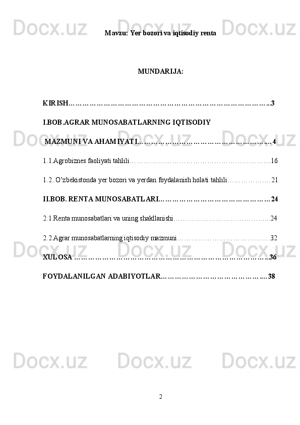 Mavzu: Yer bozori va iqtisodiy renta
MUNDARIJA:
KIRISH…………………………………………………………………………...3
I.BOB.AGRAR MUNOSABATLARNING IQTISODIY
 MAZMUNI VA AHAMIYATI……………………………………………….…4
1.1.Agrobiznes faoliyati tahlili…………………………………………………....16
1.2..O’zbekistonda yer bozori va yerdan foydalanish holati tahlili……………….21
II.BOB. RENTA MUNOSABATLARI…………………………………………24
2.1.Renta munosabatlari va uning shakllanishi…………………………………...24
2.2.Agrar munosabatlarning iqtisodiy mazmuni………………………………….32
XULOSA ………………………………………………………………………...36
FOYDALANILGAN ADABIYOTLAR…………………………………….…38
2 