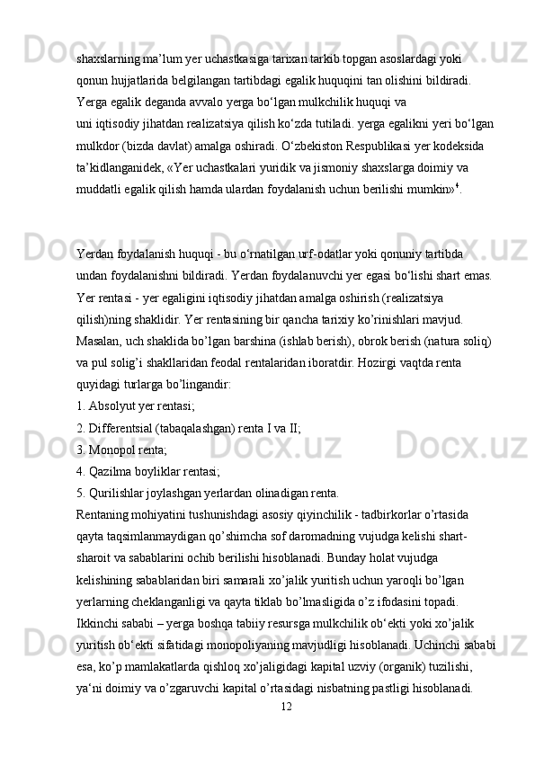 shaxslarning ma’lum yer uchastkasiga tarixan tarkib topgan asoslardagi yoki 
qonun hujjatlarida belgilangan tartibdagi egalik huquqini tan olishini bildiradi. 
Yerga egalik deganda avvalo yerga bo‘lgan mulkchilik huquqi va 
uni iqtisodiy jihatdan realizatsiya qilish ko‘zda tutiladi. yerga egalikni yeri bo‘lgan 
mulkdor (bizda davlat) amalga oshiradi. O‘zbekiston Respublikasi yer kodeksida 
ta’kidlanganidek, «Yer uchastkalari yuridik va jismoniy shaxslarga doimiy va 
muddatli egalik qilish hamda ulardan foydalanish uchun berilishi mumkin» 4
.
Yerdan foydalanish huquqi - bu o‘rnatilgan urf-odatlar yoki qonuniy tartibda 
undan foydalanishni bildiradi. Yerdan foydalanuvchi yer egasi bo‘lishi shart emas. 
Yer rentasi - yer egaligini iqtisodiy jihatdan amalga oshirish (realizatsiya 
qilish)ning shaklidir. Yer rentasining bir qancha tarixiy ko’rinishlari mavjud. 
Masalan, uch shaklida bo’lgan barshina (ishlab berish), obrok berish (natura soliq) 
va pul solig’i shakllaridan feodal rentalaridan iboratdir. Hozirgi vaqtda renta 
quyidagi turlarga bo’lingandir:
1. Absolyut yer rentasi; 
2. Differentsial (tabaqalashgan) renta I va II;
3. Monopol renta; 
4. Qazilma boyliklar rentasi;
5. Qurilishlar joylashgan yerlardan olinadigan renta. 
Rentaning mohiyatini tushunishdagi asosiy qiyinchilik - tadbirkorlar o’rtasida 
qayta taqsimlanmaydigan qo’shimcha sof daromadning vujudga kelishi shart-
sharoit va sabablarini ochib berilishi hisoblanadi. Bunday holat vujudga 
kelishining sabablaridan biri samarali xo’jalik yuritish uchun yaroqli bo’lgan 
yerlarning cheklanganligi va qayta tiklab bo’lmasligida o’z ifodasini topadi. 
Ikkinchi sababi – yerga boshqa tabiiy resursga mulkchilik ob‘ekti yoki xo’jalik 
yuritish ob‘ekti sifatidagi monopoliyaning mavjudligi hisoblanadi. Uchinchi sababi
esa, ko’p mamlakatlarda qishloq xo’jaligidagi kapital uzviy (organik) tuzilishi, 
ya‘ni doimiy va o’zgaruvchi kapital o’rtasidagi nisbatning pastligi hisoblanadi.
12 