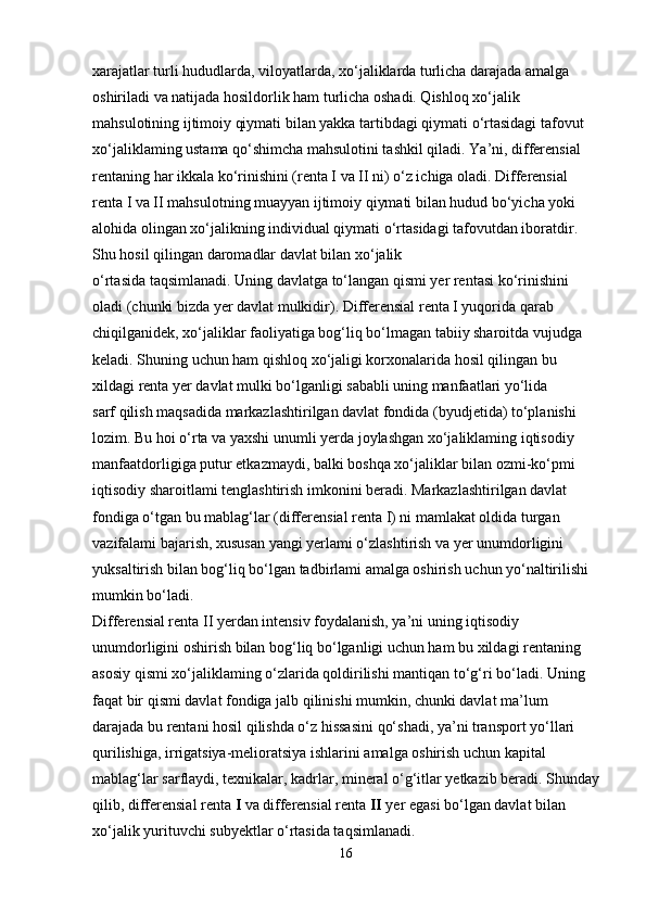 xarajatlar turli hududlarda, viloyatlarda, xo‘jaliklarda turlicha darajada amalga 
oshiriladi va natijada hosildorlik ham turlicha oshadi. Qishloq xo‘jalik 
mahsulotining ijtimoiy qiymati bilan yakka tartibdagi qiymati o‘rtasidagi tafovut 
xo‘jaliklaming ustama qo‘shimcha mahsulotini tashkil qiladi. Ya’ni, differensial 
rentaning har ikkala ko‘rinishini (renta I va II ni) o‘z ichiga oladi. Differensial 
renta I va II mahsulotning muayyan ijtimoiy qiymati bilan hudud bo‘yicha yoki 
alohida olingan xo‘jalikning individual qiymati o‘rtasidagi tafovutdan iboratdir. 
Shu hosil qilingan daromadlar davlat bilan xo‘jalik 
o‘rtasida taqsimlanadi. Uning davlatga to‘langan qismi yer rentasi ko‘rinishini 
oladi (chunki bizda yer davlat mulkidir). Differensial renta I yuqorida qarab 
chiqilganidek, xo‘jaliklar faoliyatiga bog‘liq bo‘lmagan tabiiy sharoitda vujudga 
keladi. Shuning uchun ham qishloq xo‘jaligi korxonalarida hosil qilingan bu 
xildagi renta yer davlat mulki bo‘lganligi sababli uning manfaatlari yo‘lida
sarf qilish maqsadida markazlashtirilgan davlat fondida (byudjetida) to‘planishi 
lozim. Bu hoi o‘rta va yaxshi unumli yerda joylashgan xo‘jaliklaming iqtisodiy 
manfaatdorligiga putur etkazmaydi, balki boshqa xo‘jaliklar bilan ozmi-ko‘pmi 
iqtisodiy sharoitlami tenglashtirish imkonini beradi. Markazlashtirilgan davlat 
fondiga o‘tgan bu mablag‘lar (differensial renta I) ni mamlakat oldida turgan 
vazifalami bajarish, xususan yangi yerlami o‘zlashtirish va yer unumdorligini 
yuksaltirish bilan bog‘liq bo‘lgan tadbirlami amalga oshirish uchun yo‘naltirilishi 
mumkin bo‘ladi.
Differensial renta II yerdan intensiv foydalanish, ya’ni uning iqtisodiy 
unumdorligini oshirish bilan bog‘liq bo‘lganligi uchun ham bu xildagi rentaning 
asosiy qismi xo‘jaliklaming o‘zlarida qoldirilishi mantiqan to‘g‘ri bo‘ladi. Uning 
faqat bir qismi davlat fondiga jalb qilinishi mumkin, chunki davlat ma’lum 
darajada bu rentani hosil qilishda o‘z hissasini qo‘shadi, ya’ni transport yo‘llari 
qurilishiga, irrigatsiya-melioratsiya ishlarini amalga oshirish uchun kapital 
mablag‘lar sarflaydi, texnikalar, kadrlar, mineral o‘g‘itlar yetkazib beradi. Shunday
qilib, differensial renta  I  va differensial renta  II  yer egasi bo‘lgan davlat bilan 
xo‘jalik yurituvchi subyektlar o‘rtasida taqsimlanadi.
16 