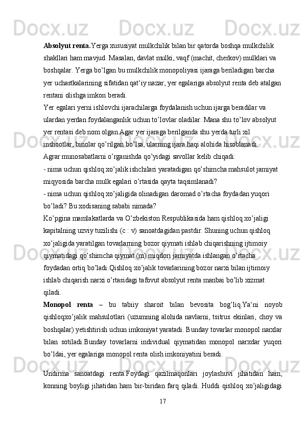 Absolyut renta. Yerga xususiyat mulkchilik bilan bir qatorda boshqa mulkchilik 
shakllari ham mavjud. Masalan, davlat mulki, vaqf (machit, cherkov) mulklari va 
boshqalar. Yerga bo’lgan bu mulkchilik monopoliyasi ijaraga beriladigan barcha 
yer uchastkalarining sifatidan qat‘iy nazar, yer egalariga absolyut renta deb atalgan
rentani olishga imkon beradi. 
Yer egalari yerni ishlovchi ijarachilarga foydalanish uchun ijarga beradilar va 
ulardan yerdan foydalanganlik uchun to’lovlar oladilar. Mana shu to’lov absolyut 
yer rentasi deb nom olgan.Agar yer ijaraga berilganda shu yerda turli xil 
inshootlar, binolar qo’rilgan bo’lsa, ularning ijara haqi alohida hisoblanadi.
Agrar munosabatlarni o’rganishda qo’yidagi savollar kelib chiqadi: 
- nima uchun qishloq xo’jalik ishchilari yaratadigan qo’shimcha mahsulot jamiyat 
miqyosida barcha mulk egalari o’rtasida qayta taqsimlanadi?
- nima uchun qishloq xo’jaligida olinadigan daromad o’rtacha foydadan yuqori 
bo’ladi? Bu xodisaning sababi nimada? 
Ko’pgina mamlakatlarda va O’zbekiston Respublikasida ham qishloq xo’jaligi 
kapitalning uzviy tuzilishi (c : v) sanoatdagidan pastdir. Shuning uchun qishloq 
xo’jaligida yaratilgan tovarlarning bozor qiymati ishlab chiqarishning ijtimoiy 
qiymatidagi qo’shimcha qiymat (m) miqdori jamiyatda ishlangan o’rtacha 
foydadan ortiq bo’ladi.Qishloq xo’jalik tovarlarining bozor narxi bilan ijtimoiy 
ishlab chiqarish narxi o’rtasidagi tafovut absolyut renta manbai bo’lib xizmat 
qiladi.
Monopol   renta   –   bu   tabiiy   sharoit   bilan   bevosita   bog’liq.Ya‘ni   noyob
qishloqxo’jalik   mahsulotlari   (uzumning   alohida   navlarni,   tsitrus   ekinlari,   choy   va
boshqalar) yetishtirish uchun imkoniyat yaratadi. Bunday tovarlar monopol narxlar
bilan   sotiladi.Bunday   tovarlarni   individual   qiymatidan   monopol   narxdar   yuqori
bo’ldai, yer egalariga monopol renta olish imkoniyatini beradi. 
Undirma   sanoatdagi   renta.Foydagi   qazilmaqonlari   joylashuvi   jihatidan   ham,
konning boyligi  jihatidan ham  bir-biridan farq qiladi. Huddi  qishloq xo’jaligidagi
17 