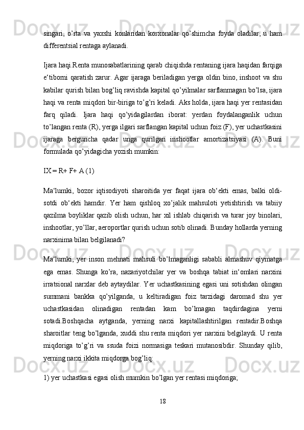 singari,   o’rta   va   yaxshi   konlaridan   korxonalar   qo’shimcha   foyda   oladilar,   u   ham
differentsial rentaga aylanadi.
Ijara haqi.Renta munosabatlarining qarab chiqishda rentaning ijara haqidan farqiga
e‘tiborni qaratish zarur. Agar ijaraga beriladigan yerga oldin bino, inshoot va shu
kabilar qurish bilan bog’liq ravishda kapital qo’yilmalar sarflanmagan bo’lsa, ijara
haqi va renta miqdori bir-biriga to’g’ri keladi. Aks holda, ijara haqi yer rentasidan
farq   qiladi.   Ijara   haqi   qo’yidagilardan   iborat:   yerdan   foydalanganlik   uchun
to’langan renta (R), yerga ilgari sarflangan kapital uchun foiz (F), yer uchastkasini
ijaraga   berguncha   qadar   unga   qurilgan   inshootlar   amortizatsiyasi   (A).   Buni
formulada qo’yidagicha yozish mumkin: 
IX = R+ F+ A (1)
Ma‘lumki,   bozor   iqtisodiyoti   sharoitida   yer   faqat   ijara   ob‘ekti   emas,   balki   oldi-
sotdi   ob‘ekti   hamdir.   Yer   ham   qishloq   xo’jalik   mahsuloti   yetishtirish   va   tabiiy
qazilma boyliklar qazib olish uchun, har xil ishlab chiqarish va turar joy binolari,
inshootlar, yo’llar, aeroportlar qurish uchun sotib olinadi. Bunday hollarda yerning
narxinima bilan belgilanadi? 
Ma‘lumki,   yer   inson   mehnati   mahsuli   bo’lmaganligi   sababli   almashuv   qiymatga
ega   emas.   Shunga   ko’ra,   nazariyotchilar   yer   va   boshqa   tabiat   in‘omlari   narxini
irratsional   narxlar   deb   aytaydilar.   Yer   uchastkasining   egasi   uni   sotishdan   olingan
summani   bankka   qo’yilganda,   u   keltiradigan   foiz   tarzidagi   daromad   shu   yer
uchastkasidan   olinadigan   rentadan   kam   bo’lmagan   taqdirdagina   yerni
sotadi.Boshqacha   aytganda,   yerning   narxi   kapitallashtirilgan   rentadir.Boshqa
sharoitlar teng bo’lganda, xuddi shu renta miqdori yer narxini belgilaydi. U renta
miqdoriga   to’g’ri   va   ssuda   foizi   normasiga   teskari   mutanosibdir.   Shunday   qilib,
yerning narxi ikkita miqdorga bog’liq:
1) yer uchastkasi egasi olish mumkin bo’lgan yer rentasi miqdoriga; 
18 