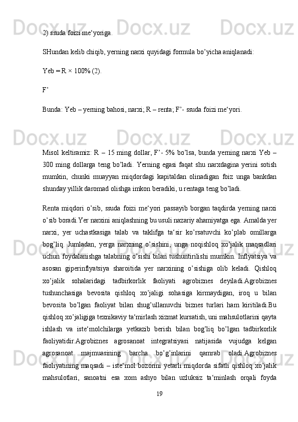 2) ssuda foizi me‘yoriga.
SHundan kelib chiqib, yerning narxi quyidagi formula bo’yicha aniqlanadi: 
Yeb = R × 100% (2).
F’ 
Bunda: Yeb – yerning bahosi, narxi; R – renta; F’- ssuda foizi me‘yori.
Misol  keltiramiz:  R  –  15 ming dollar,  F’-  5%  bo’lsa,  bunda yerning  narxi   Yeb  –
300  ming  dollarga  teng  bo’ladi.  Yerning  egasi   faqat  shu   narxdagina  yerini  sotish
mumkin,   chunki   muayyan   miqdordagi   kapitaldan   olinadigan   foiz   unga   bankdan
shunday yillik daromad olishga imkon beradiki, u rentaga teng bo’ladi. 
Renta   miqdori   o’sib,   ssuda   foizi   me‘yori   passayib   borgan   taqdirda   yerning   narxi
o’sib boradi.Yer narxini aniqlashning bu usuli nazariy ahamiyatga ega. Amalda yer
narxi,   yer   uchastkasiga   talab   va   taklifga   ta‘sir   ko’rsatuvchi   ko’plab   omillarga
bog’liq.   Jumladan,   yerga   narxning   o’sishini,   unga   noqishloq   xo’jalik   maqsadlari
uchun foydalanishga talabning o’sishi bilan tushuntirilishi mumkin. Inflyatsiya va
asosan   giperinflyatsiya   sharoitida   yer   narxining   o’sishiga   olib   keladi.   Qishloq
xo’jalik   sohalaridagi   tadbirkorlik   faoliyati   agrobiznes   deyiladi.Agrobiznes
tushunchasiga   bevosita   qishloq   xo’jaligi   sohasiga   kirmaydigan,   iroq   u   bilan
bevosita   bo’lgan   faoliyat   bilan   shug’ullanuvchi   biznes   turlari   ham   kiritiladi.Bu
qishloq xo’jaligiga texnikaviy ta‘mirlash xizmat kursatish, uni mahsulotlarini qayta
ishlash   va   iste‘molchilarga   yetkazib   berish   bilan   bog’liq   bo’lgan   tadbirkorlik
faoliyatidir.Agrobiznes   agrosanoat   integratsiyasi   natijasida   vujudga   kelgan
agrosanoat   majmuasining   barcha   bo’g’inlarini   qamrab   oladi.Agrobiznes
faoliyatining maqsadi  – iste‘mol  bozorini  yetarli miqdorda sifatli  qishloq xo’jalik
mahsulotlari,   sanoatni   esa   xom   ashyo   bilan   uzluksiz   ta‘minlash   orqali   foyda
19