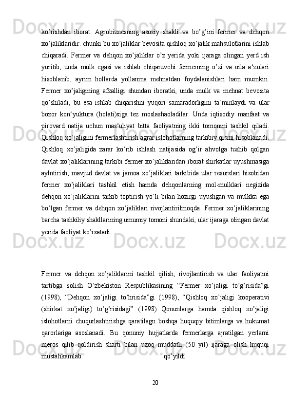 ko’rishdan   iborat.   Agrobiznesning   asosiy   shakli   va   bo’g’ini   fermer   va   dehqon
xo’jaliklaridir. chunki bu xo’jaliklar bevosita qishloq xo’jalik mahsulotlarini ishlab
chiqaradi.   Fermer   va   dehqon   xo’jaliklar   o’z   yerida   yoki   ijaraga   olingan   yerd   ish
yuritib,   unda   mulk   egasi   va   ishlab   chiqaruvchi   fermerning   o’zi   va   oila   a‘zolari
hisoblanib,   ayrim   hollarda   yollanma   mehnatdan   foydalanishlari   ham   mumkin.
Fermer   xo’jaligining   afzalligi   shundan   iboratki,   unda   mulk   va   mehnat   bevosita
qo’shiladi,   bu   esa   ishlab   chiqarishni   yuqori   samaradorligini   ta‘minlaydi   va   ular
bozor   kon‘yuktura   (holati)siga   tez   moslashaoladilar.   Unda   iqtisodiy   manfaat   va
pirovard   natija   uchun   mas‘uliyat   bitta   faoliyatning   ikki   tomonini   tashkil   qiladi.
Qishloq xo’jaligini fermerlashtirish agrar islohotlarning tarkibiy qismi hisoblanadi.
Qishloq   xo’jaligida   zarar   ko’rib   ishlash   natijasida   og’ir   ahvolga   tushib   qolgan
davlat xo’jaliklarining tarkibi fermer xo’jaliklaridan iborat shirkatlar uyushmasiga
aylntirish,   mavjud   davlat   va   jamoa   xo’jaliklari   tarkibida   ular   resurslari   hisobidan
fermer   xo’jaliklari   tashkil   etish   hamda   dehqonlarning   mol-mulklari   negizida
dehqon   xo’jaliklarini   tarkib   toptirish   yo’li   bilan   hozirgi   uyushgan   va   mulkka   ega
bo’lgan   fermer   va   dehqon   xo’jaliklari   rivojlantirilmoqda.   Fermer   xo’jaliklarining
barcha tashkiliy shakllarining umumiy tomoni shundaki, ular ijaraga olingan davlat
yerida faoliyat ko’rsatadi.
Fermer   va   dehqon   xo’jaliklarini   tashkil   qilish,   rivojlantirish   va   ular   faoliyatini
tartibga   solish   O’zbekiston   Respublikasining   “Fermer   xo’jaligi   to’g’risida”gi
(1998),   “Dehqon   xo’jaligi   to’hrisida”gi   (1998),   “Qishloq   xo’jaligi   kooperativi
(shirkat   xo’jaligi)   to’g’risidagi”   (1998)   Qonunlarga   hamda   qishloq   xo’jaligi
islohotlarni   chuqurlashtirishga   qaratilagn   boshqa   huquqiy   bitimlarga   va   hukumat
qarorlariga   asoslanadi.   Bu   qonuniy   hujjatlarda   fermerlarga   ajratilgan   yerlarni
meros   qilib   qoldirish   sharti   bilan   uzoq   muddatli   (50   yil)   ijaraga   olish   huquqi
mustahkamlab   qo’yildi.  
20 