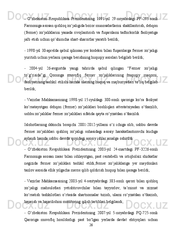 -   O‘zbekiston   Respublikasi   Prezidentining   1991-yil   29-noyabrdagi   PF-295-sonli
Farmoniga asosan qishloq xo‘jaligida bozor munosabatlarini shakllantirish, dehqon
(fermer)   xo‘jaliklarini   yanada   rivojlantirish   va  fuqarolami   tadbirkorlik   faoliyatiga
jalb etish uchun qo‘shimcha shart-sharoitlar yaratib berildi;
- 1998-yil 30-aprelda qabul qilinsan yer kodeksi bilan fuqarolarga fermer xo‘jaligi
yuritish uchun yerlami ijaraga berishning huquqiy asoslari belgilab berildi; 
-   2004-yil   26-avgustda   yangi   tahrirda   qabul   qilingan   “Fermer   xo‘jaligi
to‘g‘risida”gi   Qonunga   muvofiq   fermer   xo‘jaliklarining   huquqiy   maqomi,
faoliyatining tashkil etilishi hamda ulaming huquq va majburiyatlari to‘liq belgilab
berildi;
-   Vazirlar   Mahkamasining   1998-yil   15-iyuldagi   300-sonli   qaroriga   ko‘ra   faoliyat
ko‘rsatayotgan   dehqon   (fermer)   xo‘jaliklari   boshliqlari   attestatsiyadan   o‘tkazilib,
ushbu xo‘jaliklar fermer xo‘jaliklari sifatida qayta ro‘yxatdan o‘tkazildi. 
Islohotlarning   ikkinchi   bosqichi   2001-2012-yillami   o‘z   ichiga   olib,   ushbu   davrda
fermer   xo‘jaliklari   qishloq   xo‘jaligi   sohasidagi   asosiy   harakatlantimvchi   kuchga
aylandi hamda ushbu davrda quyidagi asosiy ishlar amalga oshirildi:
-   O‘zbekiston   Respublikasi   Prezidentining   2003-yil   24-martdagi   PF-3226-sonli
Farmoniga   asosan   zarar   bilan   ishlayotgan,   past   rentabelli   va   istiqbolsiz   shirkatlar
negizida   fermer   xo‘jaliklari   tashkil   etildi,fermer   xo‘jaliklariga   yer   maydonlari
tanlov asosida ellik yilgacha meros qilib qoldirish huquqi bilan ijaraga berildi; 
-   Vazirlar   Mahkamasining   2003-yil   4-sentyabrdagi   383-sonli   qarori   bilan   qishloq
xo‘jaligi   mahsulotlari   yetishtiruvchilar   bilan   tayyorlov,   ta’minot   va   xizmat
ko‘rsatish   tashkilotlari   o‘rtasida   shartnomalar   tuzish,   ulami   ro‘yxatdan   o‘tkazish,
bajarish va bajarilishini monitoring qilish tartiblari belgilandi;
-   O‘zbekiston   Respublikasi   Prezidentining   2007-yil   5-noyabrdagi   PQ-725-sonli
Qaroriga   muvofiq   hosildorligi   past   bo‘lgan   yerlarda   davlat   ehtiyojlari   uchun
26 