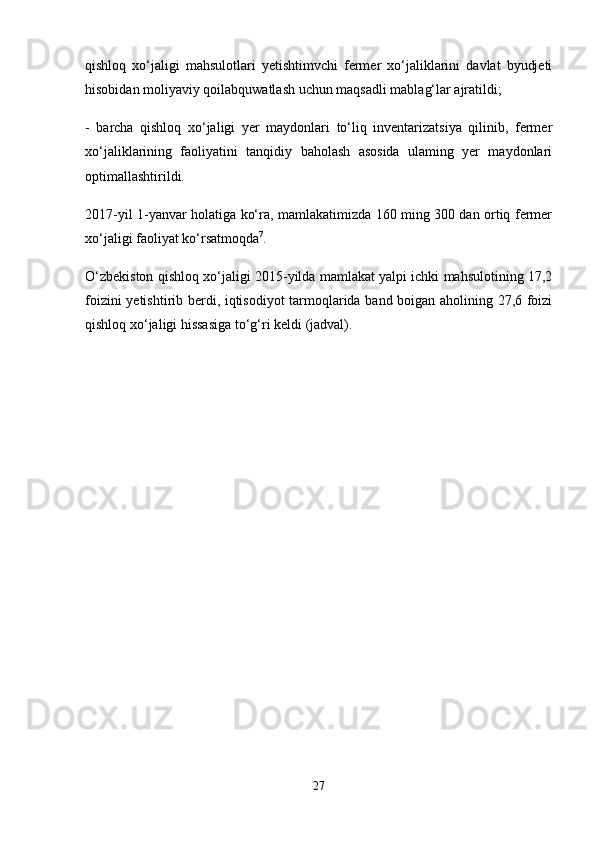 qishloq   xo‘jaligi   mahsulotlari   yetishtimvchi   fermer   xo‘jaliklarini   davlat   byudjeti
hisobidan moliyaviy qoilabquwatlash uchun maqsadli mablag‘lar ajratildi; 
-   barcha   qishloq   xo‘jaligi   yer   maydonlari   to‘liq   inventarizatsiya   qilinib,   fermer
xo‘jaliklarining   faoliyatini   tanqidiy   baholash   asosida   ulaming   yer   maydonlari
optimallashtirildi.
2017-yil 1-yanvar holatiga ko‘ra, mamlakatimizda 160 ming 300 dan ortiq fermer
xo‘jaligi faoliyat ko‘rsatmoqda 7
. 
O‘zbekiston qishloq xo‘jaligi 2015-yilda mamlakat yalpi ichki mahsulotining 17,2
foizini yetishtirib berdi, iqtisodiyot tarmoqlarida band boigan aholining 27,6 foizi
qishloq xo‘jaligi hissasiga to‘g‘ri keldi (jadval).
27 