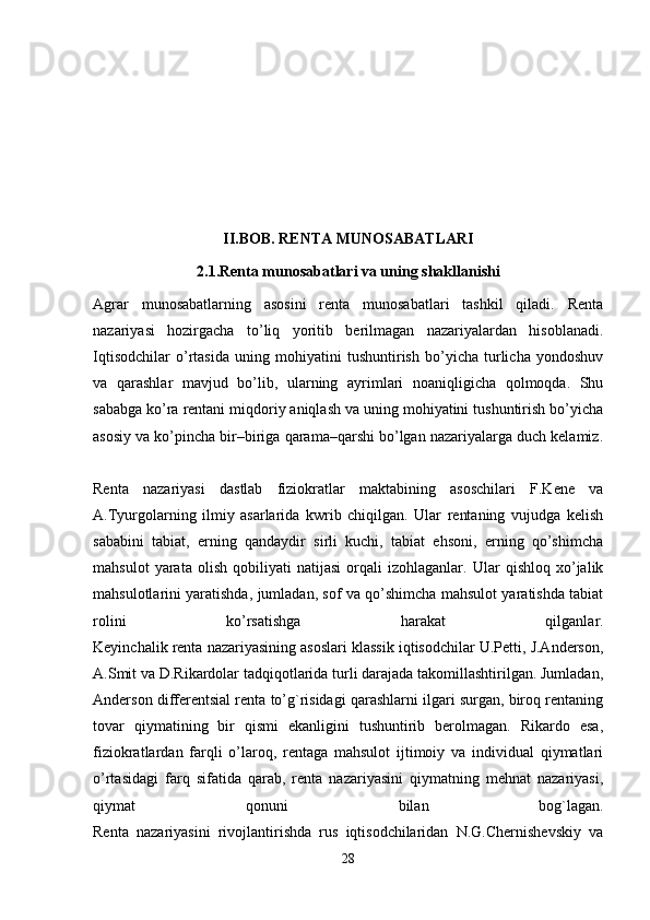 II.BOB. RENTA MUNOSABATLARI
2.1.Renta munosabatlari va uning shakllanishi
Agrar   munosabatlarning   asosini   renta   munosabatlari   tashkil   qiladi.   Renta
nazariyasi   hozirgacha   to’liq   yoritib   berilmagan   nazariyalardan   hisoblanadi.
Iqtisodchilar   o’rtasida   uning   mohiyatini   tushuntirish   bo’yicha   turlicha   yondoshuv
va   qarashlar   mavjud   bo’lib,   ularning   ayrimlari   noaniqligicha   qolmoqda.   Shu
sababga ko’ra rentani miqdoriy aniqlash va uning mohiyatini tushuntirish bo’yicha
asosiy va ko’pincha bir–biriga qarama–qarshi bo’lgan nazariyalarga duch kelamiz.
Renta   nazariyasi   dastlab   fiziokratlar   maktabining   asoschilari   F.Kene   va
A.Tyurgolarning   ilmiy   asarlarida   kwrib   chiqilgan.   Ular   rentaning   vujudga   kelish
sababini   tabiat,   erning   qandaydir   sirli   kuchi,   tabiat   ehsoni,   erning   qo’shimcha
mahsulot   yarata   olish   qobiliyati   natijasi   orqali   izohlaganlar.   Ular   qishloq   xo’jalik
mahsulotlarini yaratishda, jumladan, sof va qo’shimcha mahsulot yaratishda tabiat
rolini   ko’rsatishga   harakat   qilganlar.
Keyinchalik renta nazariyasining asoslari klassik iqtisodchilar U.Petti, J.Anderson,
A.Smit va D.Rikardolar tadqiqotlarida turli darajada takomillashtirilgan. Jumladan,
Anderson differentsial renta to’g`risidagi qarashlarni ilgari surgan, biroq rentaning
tovar   qiymatining   bir   qismi   ekanligini   tushuntirib   berolmagan.   Rikardo   esa,
fiziokratlardan   farqli   o’laroq,   rentaga   mahsulot   ijtimoiy   va   individual   qiymatlari
o’rtasidagi   farq   sifatida   qarab,   renta   nazariyasini   qiymatning   mehnat   nazariyasi,
qiymat   qonuni   bilan   bog`lagan.
Renta   nazariyasini   rivojlantirishda   rus   iqtisodchilaridan   N.G.Chernishevskiy   va
28 