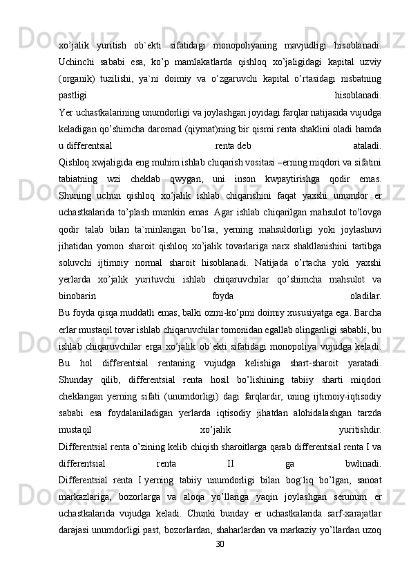 xo’jalik   yuritish   ob`ekti   sifatidagi   monopoliyaning   mavjudligi   hisoblanadi.
Uchinchi   sababi   esa,   ko’p   mamlakatlarda   qishloq   xo’jaligidagi   kapital   uzviy
(organik)   tuzilishi,   ya`ni   doimiy   va   o’zgaruvchi   kapital   o’rtasidagi   nisbatning
pastligi   hisoblanadi.
Yer uchastkalarining unumdorligi va joylashgan joyidagi farqlar natijasida vujudga
keladigan qo’shimcha daromad (qiymat)ning bir qismi renta shaklini oladi hamda
u   differentsial   renta   deb   ataladi.
Qishloq xwjaligida eng muhim ishlab chiqarish vositasi –erning miqdori va sifatini
tabiatning   wzi   cheklab   qwygan,   uni   inson   kwpaytirishga   qodir   emas.
Shuning   uchun   qishloq   xo’jalik   ishlab   chiqarishini   faqat   yaxshi   unumdor   er
uchastkalarida   to’plash   mumkin   emas.   Agar   ishlab   chiqarilgan   mahsulot   to’lovga
qodir   talab   bilan   ta`minlangan   bo’lsa,   yerning   mahsuldorligi   yoki   joylashuvi
jihatidan   yomon   sharoit   qishloq   xo’jalik   tovarlariga   narx   shakllanishini   tartibga
soluvchi   ijtimoiy   normal   sharoit   hisoblanadi.   Natijada   o’rtacha   yoki   yaxshi
yerlarda   xo’jalik   yurituvchi   ishlab   chiqaruvchilar   qo’shimcha   mahsulot   va
binobarin   foyda   oladilar.
Bu foyda qisqa muddatli emas, balki ozmi-ko’pmi doimiy xususiyatga ega. Barcha
erlar mustaqil tovar ishlab chiqaruvchilar tomonidan egallab olinganligi sababli, bu
ishlab   chiqaruvchilar   erga   xo’jalik   ob`ekti   sifatidagi   monopoliya   vujudga   keladi.
Bu   hol   differentsial   rentaning   vujudga   kelishiga   shart-sharoit   yaratadi.
Shunday   qilib,   differentsial   renta   hosil   bo’lishining   tabiiy   sharti   miqdori
cheklangan   yerning   sifati   (unumdorligi)   dagi   farqlardir,   uning   ijtimoiy-iqtisodiy
sababi   esa   foydalaniladigan   yerlarda   iqtisodiy   jihatdan   alohidalashgan   tarzda
mustaqil   xo’jalik   yuritishdir.
Differentsial renta o’zining kelib chiqish sharoitlarga qarab differentsial renta I va
differentsial   renta   II   ga   bwlinadi.
Differentsial   renta   I   yerning   tabiiy   unumdorligi   bilan   bog`liq   bo’lgan,   sanoat
markazlariga,   bozorlarga   va   aloqa   yo’llariga   yaqin   joylashgan   serunum   er
uchastkalarida   vujudga   keladi.   Chunki   bunday   er   uchastkalarida   sarf-xarajatlar
darajasi unumdorligi past, bozorlardan, shaharlardan va markaziy yo’llardan uzoq
30 