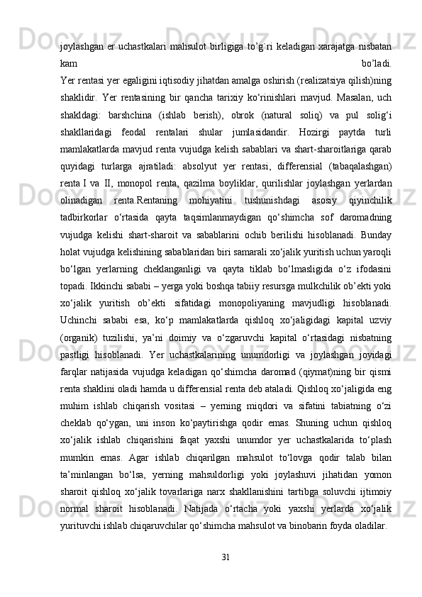 joylashgan   er   uchastkalari   mahsulot   birligiga   to’g`ri   keladigan   xarajatga   nisbatan
kam   bo’ladi.
Yer rentasi yer egaligini iqtisodiy jihatdan amalga oshirish (realizatsiya qilish)ning
shaklidir.   Yer   rentasining   bir   qancha   tarixiy   ko‘rinishlari   mavjud.   Masalan,   uch
shakldagi:   barshchina   (ishlab   berish),   obrok   (natural   soliq)   va   pul   solig‘i
shakllaridagi   feodal   rentalari   shular   jumlasidandir.   Hozirgi   paytda   turli
mamlakatlarda mavjud renta  vujudga kelish sabablari  va shart-sharoitlariga qarab
quyidagi   turlarga   ajratiladi:   absolyut   yer   rentasi,   differensial   (tabaqalashgan)
renta   I   va   II,   monopol   renta,   qazilma   boyliklar,   qurilishlar   joylashgan   yerlardan
olinadigan   renta.Rentaning   mohiyatini   tushunishdagi   asosiy   qiyinchilik
tadbirkorlar   o‘rtasida   qayta   taqsimlanmaydigan   qo‘shimcha   sof   daromadning
vujudga   kelishi   shart-sharoit   va   sabablarini   ochib   berilishi   hisoblanadi.   Bunday
holat vujudga kelishining sabablaridan biri samarali xo‘jalik yuritish uchun yaroqli
bo‘lgan   yerlarning   cheklanganligi   va   qayta   tiklab   bo‘lmasligida   o‘z   ifodasini
topadi. Ikkinchi sababi – yerga yoki boshqa tabiiy resursga mulkchilik ob’ekti yoki
xo‘jalik   yuritish   ob’ekti   sifatidagi   monopoliyaning   mavjudligi   hisoblanadi.
Uchinchi   sababi   esa,   ko‘p   mamlakatlarda   qishloq   xo‘jaligidagi   kapital   uzviy
(organik)   tuzilishi,   ya’ni   doimiy   va   o‘zgaruvchi   kapital   o‘rtasidagi   nisbatning
pastligi   hisoblanadi.   Yer   uchastkalarining   unumdorligi   va   joylashgan   joyidagi
farqlar   natijasida   vujudga   keladigan   qo‘shimcha   daromad   (qiymat)ning   bir   qismi
renta shaklini oladi hamda u differensial renta deb ataladi. Qishloq xo‘jaligida eng
muhim   ishlab   chiqarish   vositasi   –   yerning   miqdori   va   sifatini   tabiatning   o‘zi
cheklab   qo‘ygan,   uni   inson   ko‘paytirishga   qodir   emas.   Shuning   uchun   qishloq
xo‘jalik   ishlab   chiqarishini   faqat   yaxshi   unumdor   yer   uchastkalarida   to‘plash
mumkin   emas.   Agar   ishlab   chiqarilgan   mahsulot   to‘lovga   qodir   talab   bilan
ta’minlangan   bo‘lsa,   yerning   mahsuldorligi   yoki   joylashuvi   jihatidan   yomon
sharoit   qishloq   xo‘jalik   tovarlariga   narx   shakllanishini   tartibga   soluvchi   ijtimoiy
normal   sharoit   hisoblanadi.   Natijada   o‘rtacha   yoki   yaxshi   yerlarda   xo‘jalik
yurituvchi ishlab chiqaruvchilar qo‘shimcha mahsulot va binobarin foyda oladilar.
31 